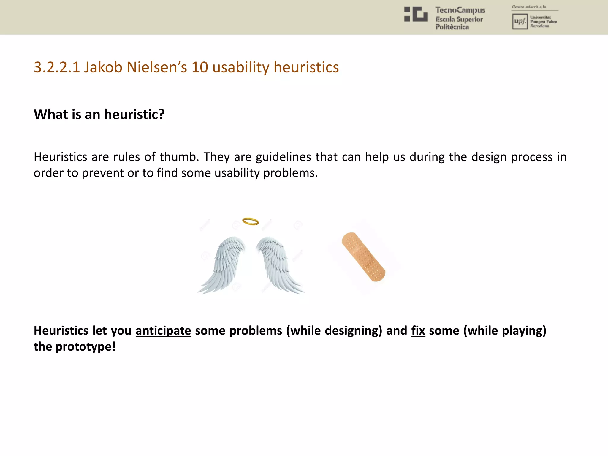 Heuristics are rules of thumb. They are guidelines that can help us during the design process in
order to prevent or to find some usability problems.
Heuristics let you anticipate some problems (while designing) and fix some (while playing)
the prototype!
3.2.2.1 Jakob Nielsen’s 10 usability heuristics
What is an heuristic?
 