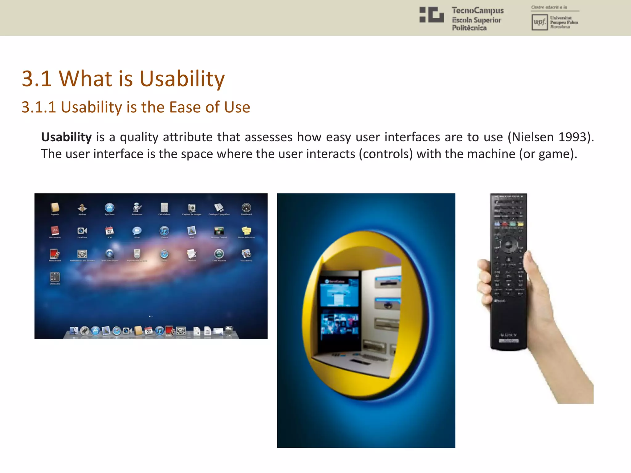 3.1 What is Usability
Usability is a quality attribute that assesses how easy user interfaces are to use (Nielsen 1993).
The user interface is the space where the user interacts (controls) with the machine (or game).
3.1.1 Usability is the Ease of Use
 