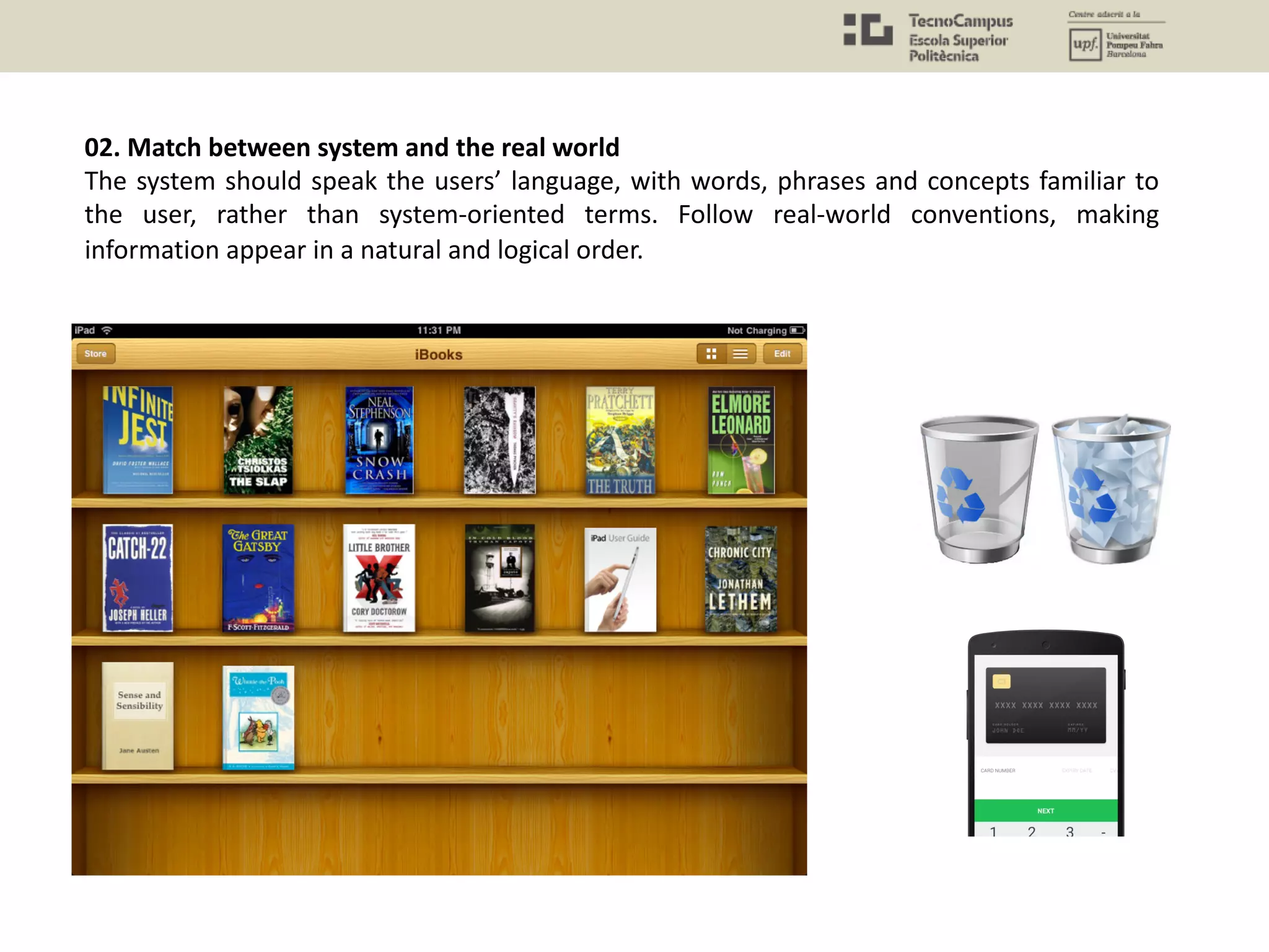 02. Match between system and the real world
The system should speak the users’ language, with words, phrases and concepts familiar to
the user, rather than system-oriented terms. Follow real-world conventions, making
information appear in a natural and logical order.
 