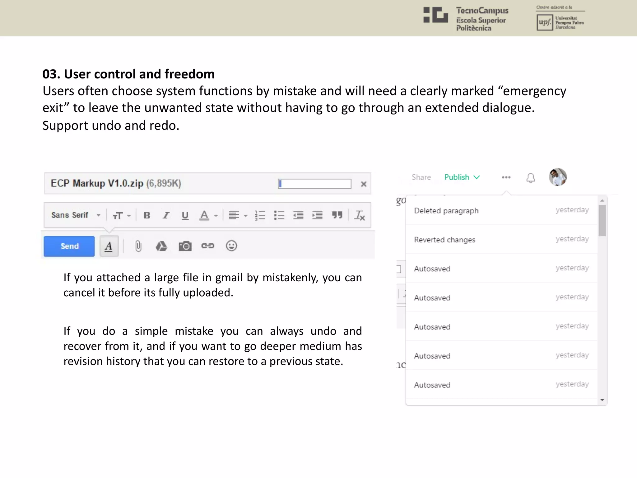 03. User control and freedom
Users often choose system functions by mistake and will need a clearly marked “emergency
exit” to leave the unwanted state without having to go through an extended dialogue.
Support undo and redo.
If you attached a large file in gmail by mistakenly, you can
cancel it before its fully uploaded.
If you do a simple mistake you can always undo and
recover from it, and if you want to go deeper medium has
revision history that you can restore to a previous state.
 