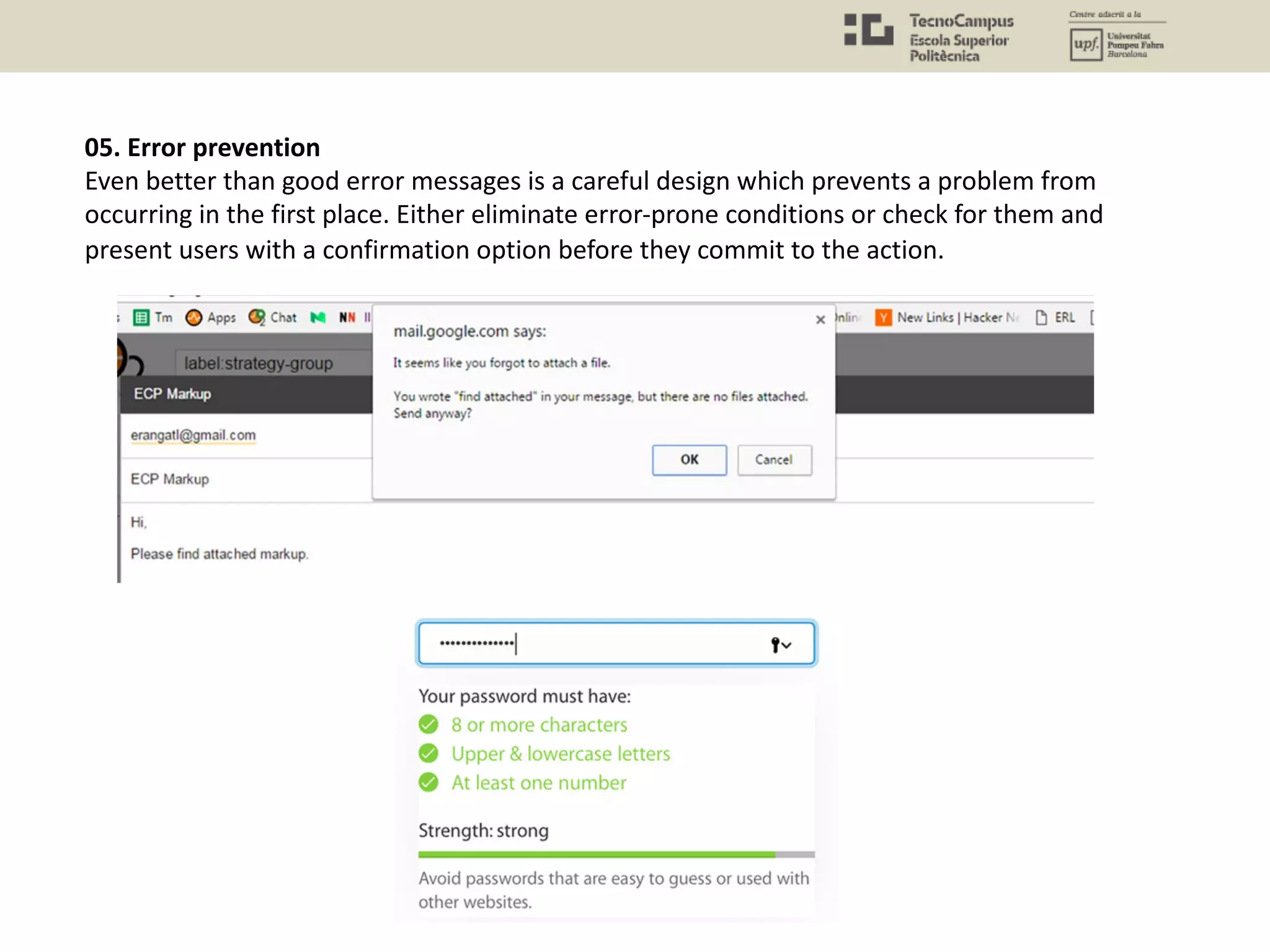 05. Error prevention
Even better than good error messages is a careful design which prevents a problem from
occurring in the first place. Either eliminate error-prone conditions or check for them and
present users with a confirmation option before they commit to the action.
 