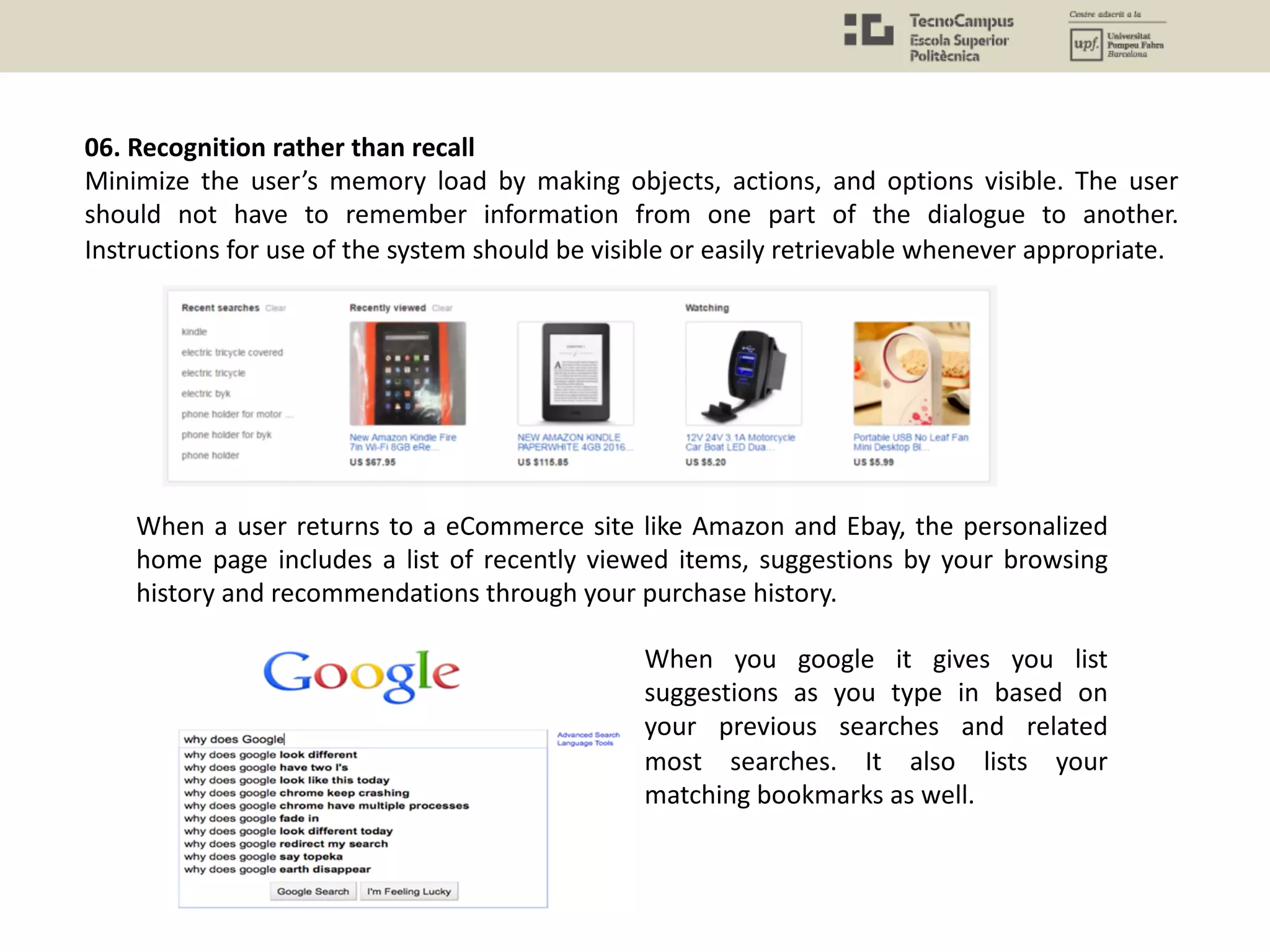 06. Recognition rather than recall
Minimize the user’s memory load by making objects, actions, and options visible. The user
should not have to remember information from one part of the dialogue to another.
Instructions for use of the system should be visible or easily retrievable whenever appropriate.
When a user returns to a eCommerce site like Amazon and Ebay, the personalized
home page includes a list of recently viewed items, suggestions by your browsing
history and recommendations through your purchase history.
When you google it gives you list
suggestions as you type in based on
your previous searches and related
most searches. It also lists your
matching bookmarks as well.
 