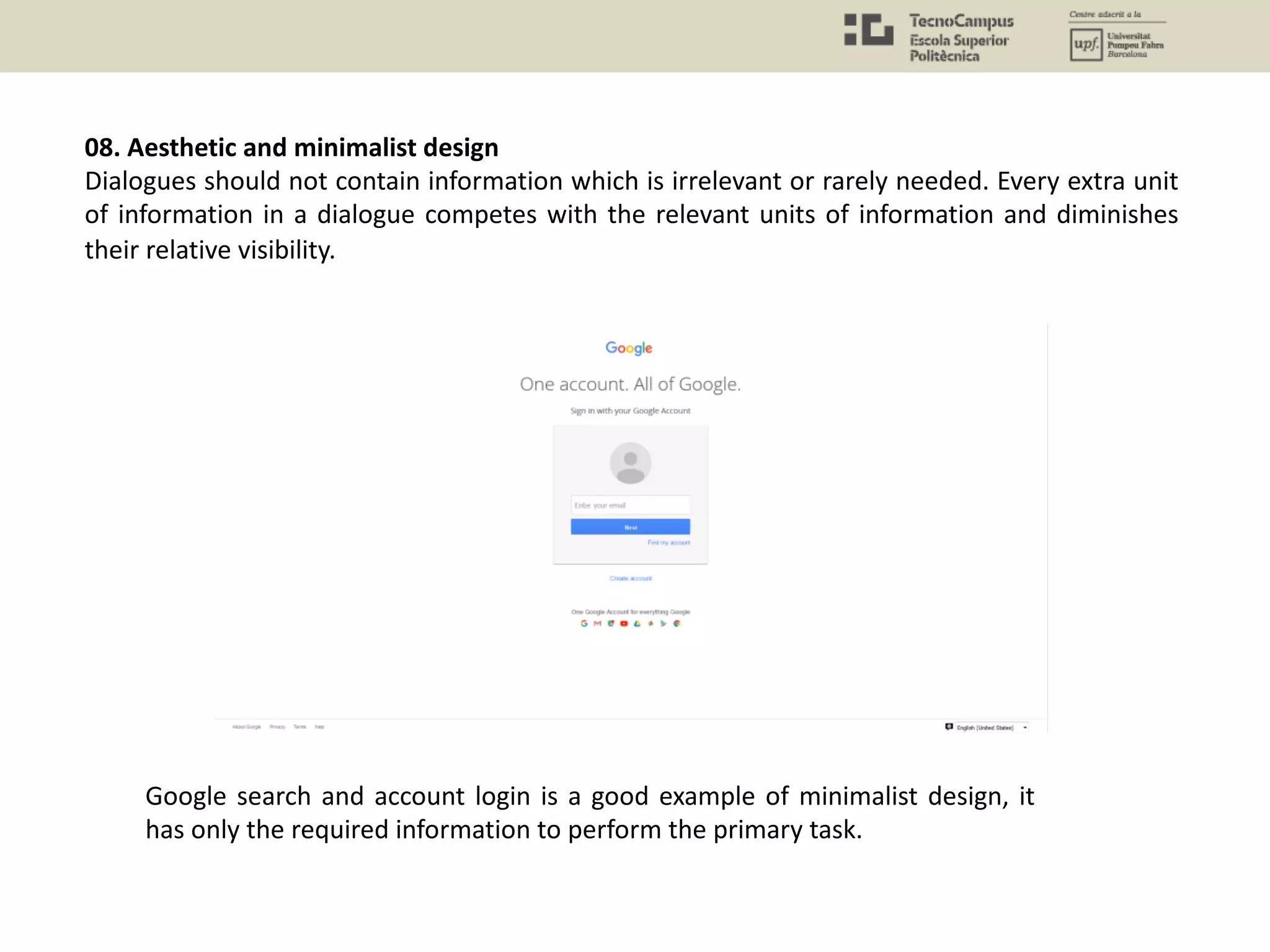 08. Aesthetic and minimalist design
Dialogues should not contain information which is irrelevant or rarely needed. Every extra unit
of information in a dialogue competes with the relevant units of information and diminishes
their relative visibility.
Google search and account login is a good example of minimalist design, it
has only the required information to perform the primary task.
 