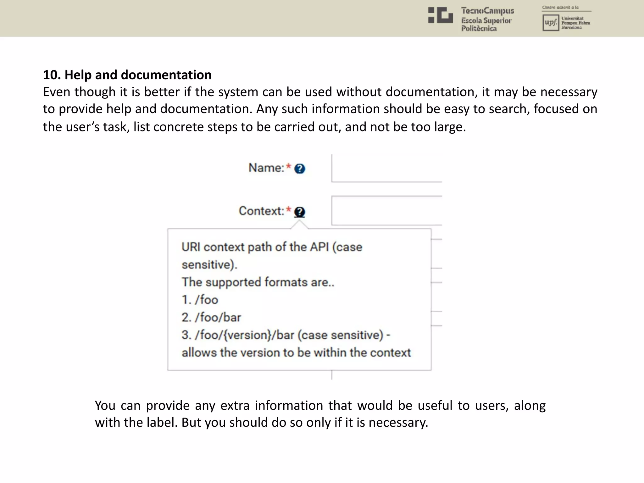 10. Help and documentation
Even though it is better if the system can be used without documentation, it may be necessary
to provide help and documentation. Any such information should be easy to search, focused on
the user’s task, list concrete steps to be carried out, and not be too large.
You can provide any extra information that would be useful to users, along
with the label. But you should do so only if it is necessary.
 