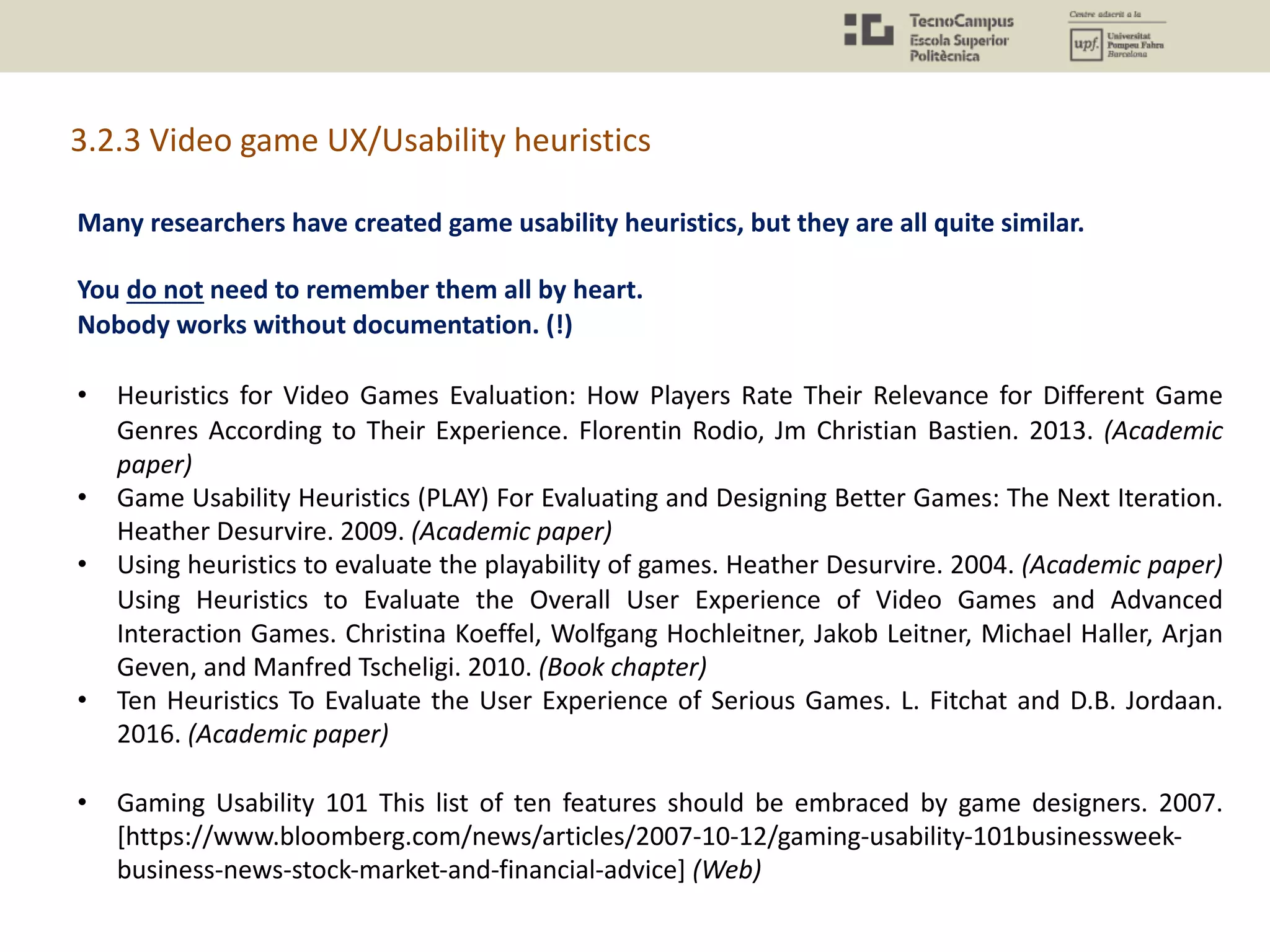 Many researchers have created game usability heuristics, but they are all quite similar.
You do not need to remember them all by heart.
Nobody works without documentation. (!)
• Heuristics for Video Games Evaluation: How Players Rate Their Relevance for Different Game
Genres According to Their Experience. Florentin Rodio, Jm Christian Bastien. 2013. (Academic
paper)
• Game Usability Heuristics (PLAY) For Evaluating and Designing Better Games: The Next Iteration.
Heather Desurvire. 2009. (Academic paper)
• Using heuristics to evaluate the playability of games. Heather Desurvire. 2004. (Academic paper)
Using Heuristics to Evaluate the Overall User Experience of Video Games and Advanced
Interaction Games. Christina Koeffel, Wolfgang Hochleitner, Jakob Leitner, Michael Haller, Arjan
Geven, and Manfred Tscheligi. 2010. (Book chapter)
• Ten Heuristics To Evaluate the User Experience of Serious Games. L. Fitchat and D.B. Jordaan.
2016. (Academic paper)
• Gaming Usability 101 This list of ten features should be embraced by game designers. 2007.
[https://www.bloomberg.com/news/articles/2007-10-12/gaming-usability-101businessweek-
business-news-stock-market-and-financial-advice] (Web)
3.2.3 Video game UX/Usability heuristics
 