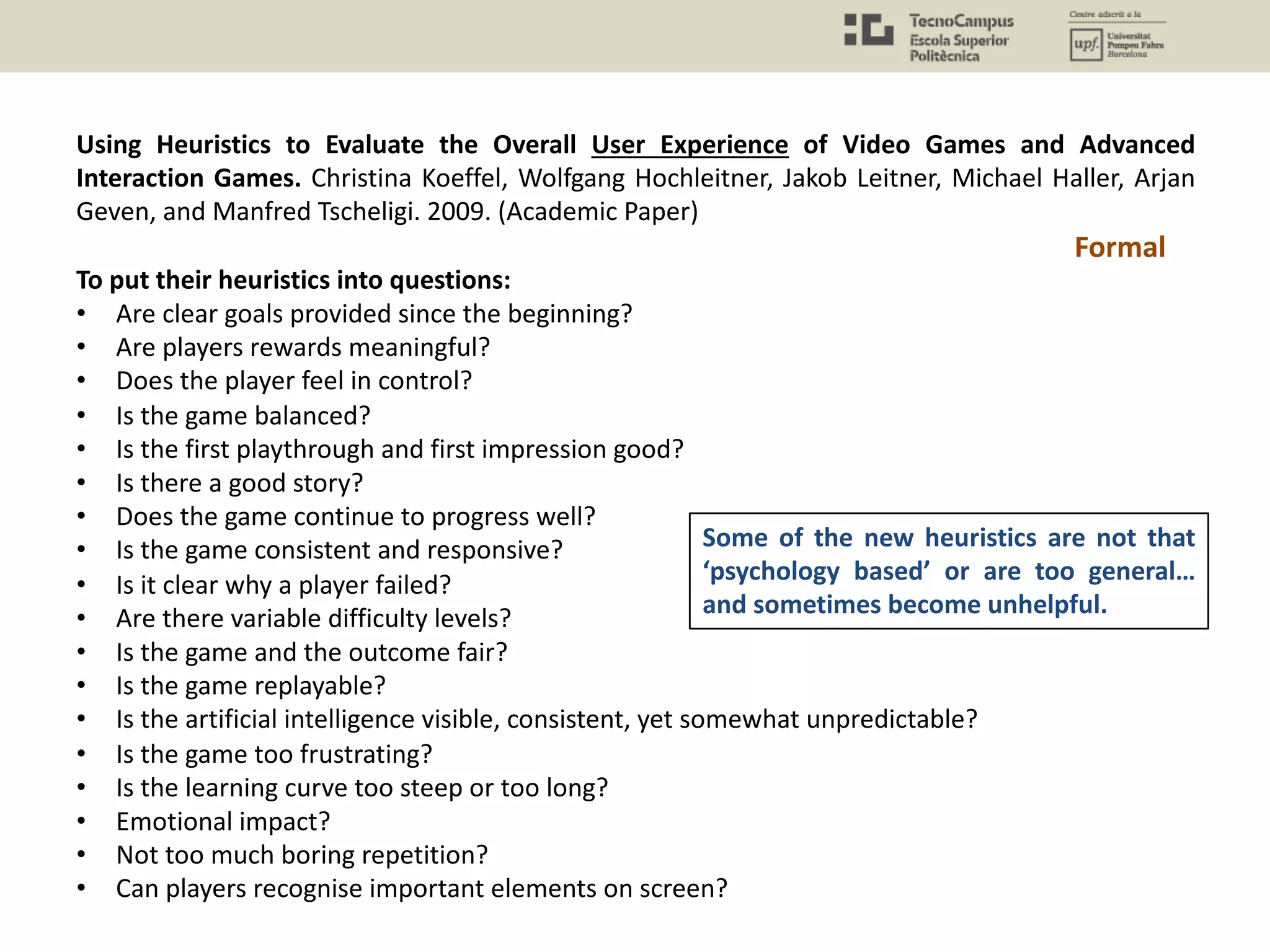Using Heuristics to Evaluate the Overall User Experience of Video Games and Advanced
Interaction Games. Christina Koeffel, Wolfgang Hochleitner, Jakob Leitner, Michael Haller, Arjan
Geven, and Manfred Tscheligi. 2009. (Academic Paper)
To put their heuristics into questions:
• Are clear goals provided since the beginning?
• Are players rewards meaningful?
• Does the player feel in control?
• Is the game balanced?
• Is the first playthrough and first impression good?
• Is there a good story?
• Does the game continue to progress well?
• Is the game consistent and responsive?
• Is it clear why a player failed?
• Are there variable difficulty levels?
• Is the game and the outcome fair?
• Is the game replayable?
• Is the artificial intelligence visible, consistent, yet somewhat unpredictable?
• Is the game too frustrating?
• Is the learning curve too steep or too long?
• Emotional impact?
• Not too much boring repetition?
• Can players recognise important elements on screen?
Formal
Some of the new heuristics are not that
‘psychology based’ or are too general…
and sometimes become unhelpful.
 