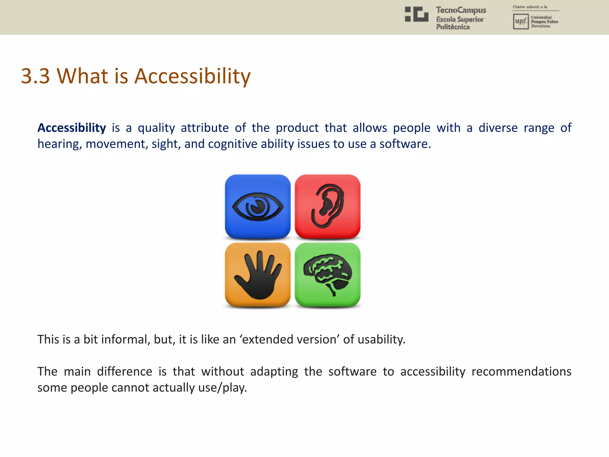 3.3 What is Accessibility
Accessibility is a quality attribute of the product that allows people with a diverse range of
hearing, movement, sight, and cognitive ability issues to use a software.
This is a bit informal, but, it is like an ‘extended version’ of usability.
The main difference is that without adapting the software to accessibility recommendations
some people cannot actually use/play.
 