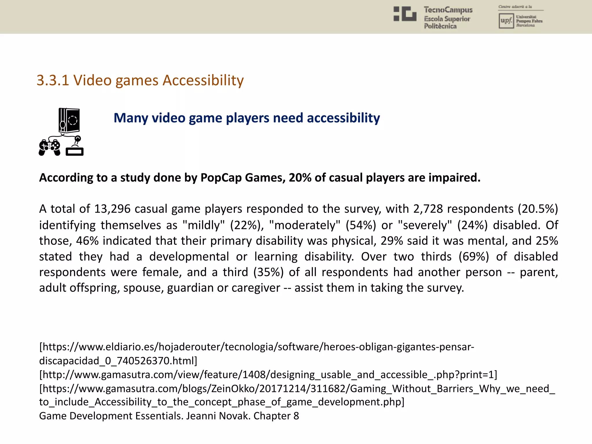 According to a study done by PopCap Games, 20% of casual players are impaired.
A total of 13,296 casual game players responded to the survey, with 2,728 respondents (20.5%)
identifying themselves as "mildly" (22%), "moderately" (54%) or "severely" (24%) disabled. Of
those, 46% indicated that their primary disability was physical, 29% said it was mental, and 25%
stated they had a developmental or learning disability. Over two thirds (69%) of disabled
respondents were female, and a third (35%) of all respondents had another person -- parent,
adult offspring, spouse, guardian or caregiver -- assist them in taking the survey.
[https://www.eldiario.es/hojaderouter/tecnologia/software/heroes-obligan-gigantes-pensar-
discapacidad_0_740526370.html]
[http://www.gamasutra.com/view/feature/1408/designing_usable_and_accessible_.php?print=1]
[https://www.gamasutra.com/blogs/ZeinOkko/20171214/311682/Gaming_Without_Barriers_Why_we_need_
to_include_Accessibility_to_the_concept_phase_of_game_development.php]
Game Development Essentials. Jeanni Novak. Chapter 8
Many video game players need accessibility
3.3.1 Video games Accessibility
 
