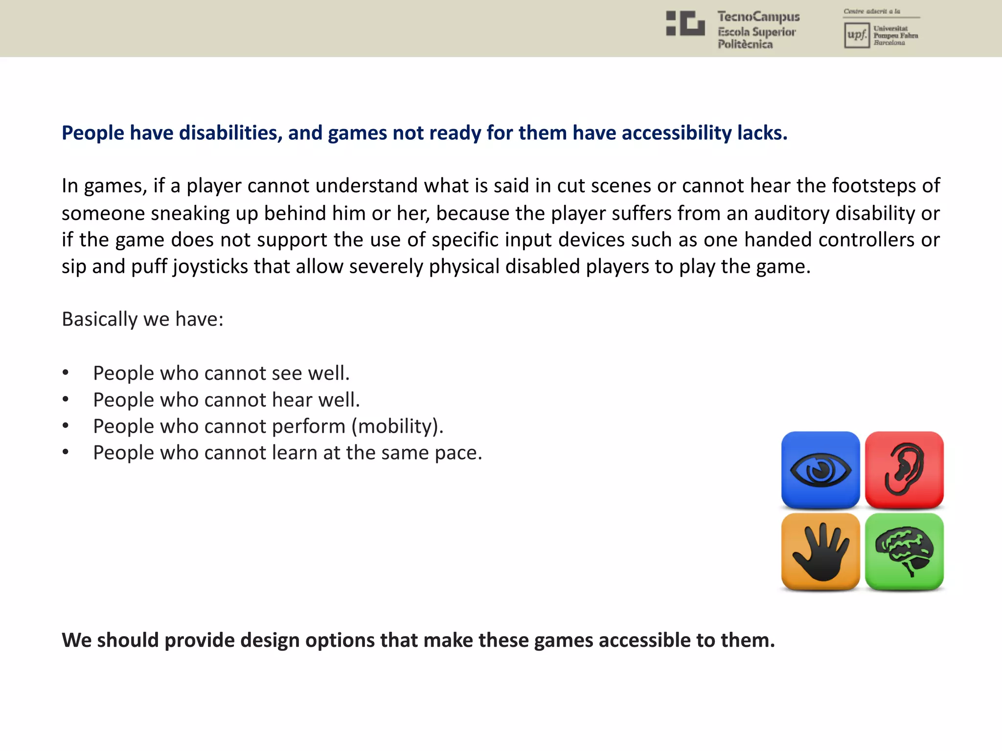 People have disabilities, and games not ready for them have accessibility lacks.
In games, if a player cannot understand what is said in cut scenes or cannot hear the footsteps of
someone sneaking up behind him or her, because the player suffers from an auditory disability or
if the game does not support the use of specific input devices such as one handed controllers or
sip and puff joysticks that allow severely physical disabled players to play the game.
Basically we have:
• People who cannot see well.
• People who cannot hear well.
• People who cannot perform (mobility).
• People who cannot learn at the same pace.
We should provide design options that make these games accessible to them.
 
