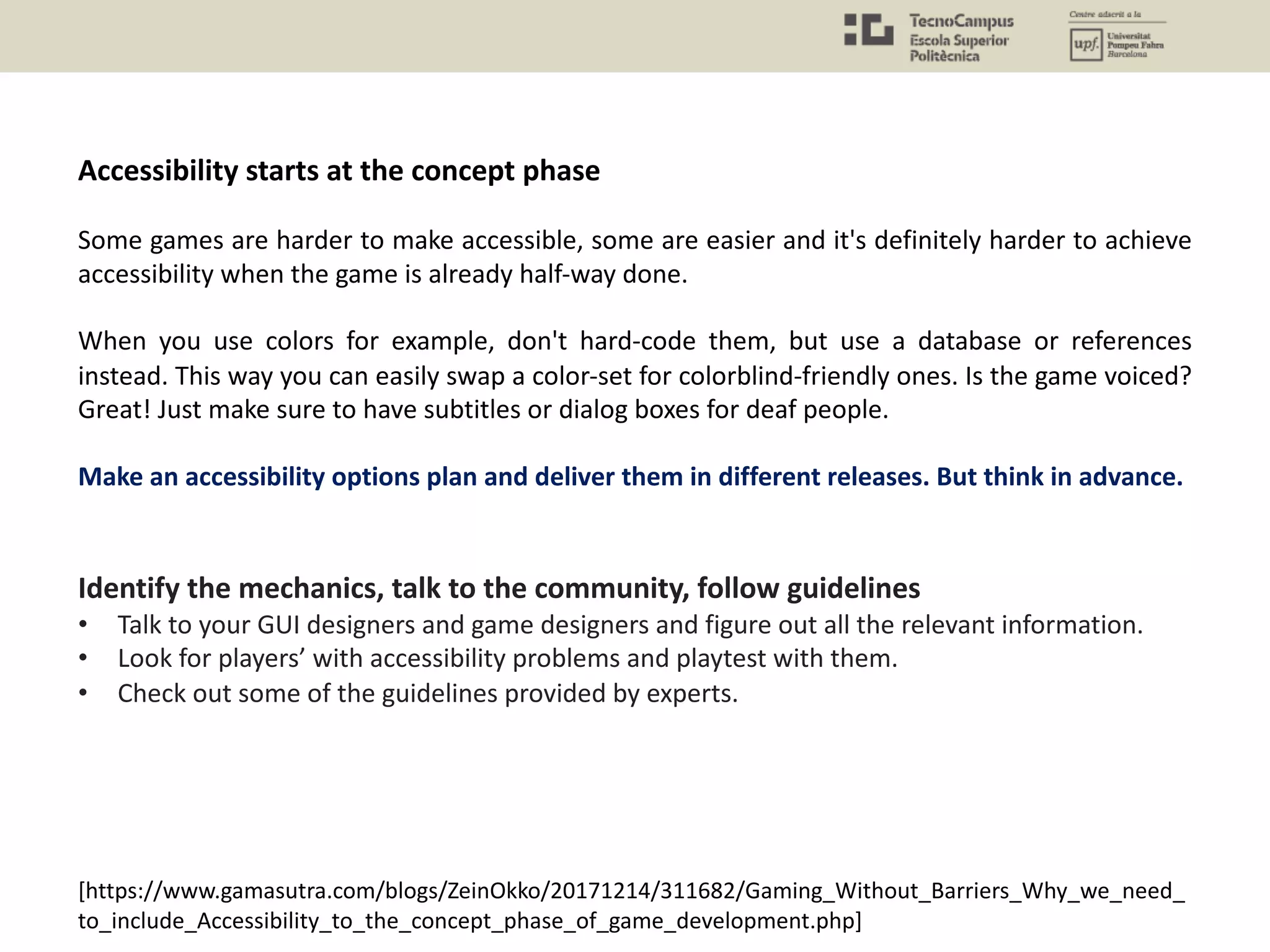Accessibility starts at the concept phase
Some games are harder to make accessible, some are easier and it's definitely harder to achieve
accessibility when the game is already half-way done.
When you use colors for example, don't hard-code them, but use a database or references
instead. This way you can easily swap a color-set for colorblind-friendly ones. Is the game voiced?
Great! Just make sure to have subtitles or dialog boxes for deaf people.
Make an accessibility options plan and deliver them in different releases. But think in advance.
Identify the mechanics, talk to the community, follow guidelines
• Talk to your GUI designers and game designers and figure out all the relevant information.
• Look for players’ with accessibility problems and playtest with them.
• Check out some of the guidelines provided by experts.
[https://www.gamasutra.com/blogs/ZeinOkko/20171214/311682/Gaming_Without_Barriers_Why_we_need_
to_include_Accessibility_to_the_concept_phase_of_game_development.php]
 