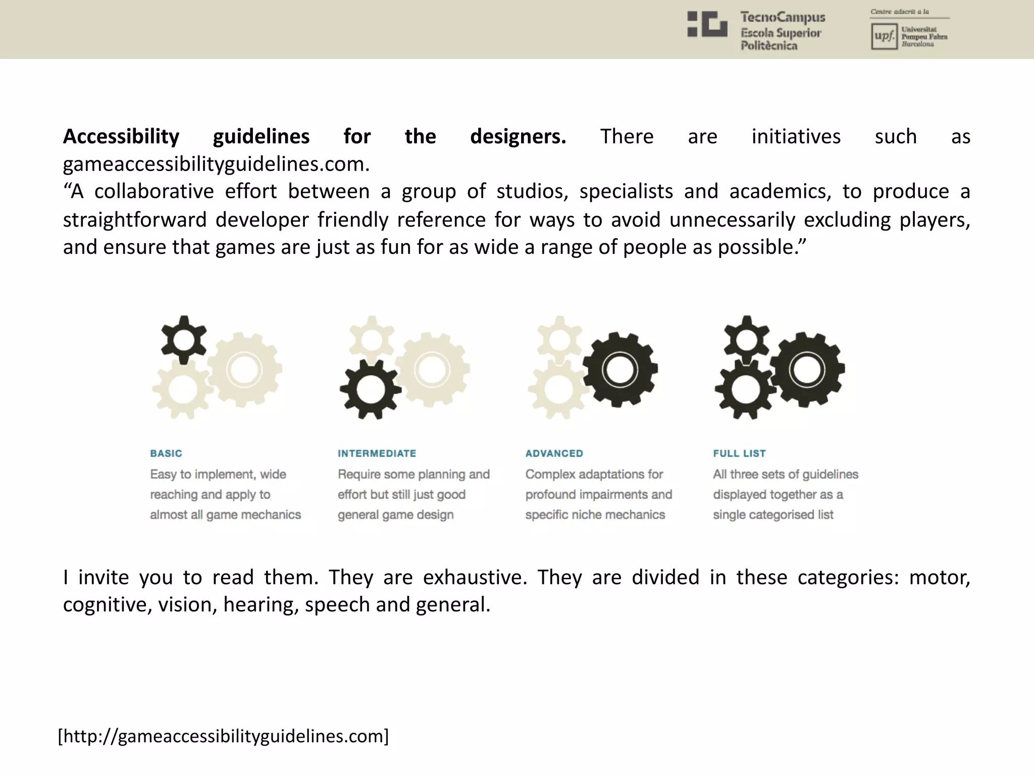 Accessibility guidelines for the designers. There are initiatives such as
gameaccessibilityguidelines.com.
“A collaborative effort between a group of studios, specialists and academics, to produce a
straightforward developer friendly reference for ways to avoid unnecessarily excluding players,
and ensure that games are just as fun for as wide a range of people as possible.”
I invite you to read them. They are exhaustive. They are divided in these categories: motor,
cognitive, vision, hearing, speech and general.
[http://gameaccessibilityguidelines.com]
 