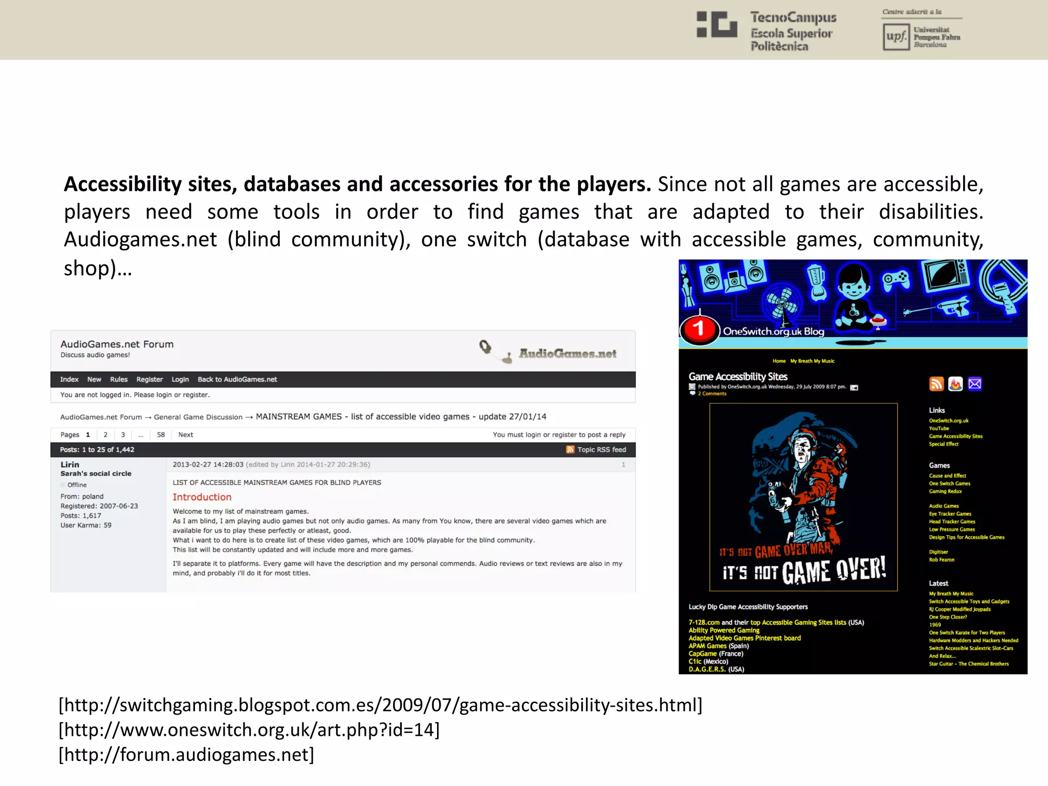Accessibility sites, databases and accessories for the players. Since not all games are accessible,
players need some tools in order to find games that are adapted to their disabilities.
Audiogames.net (blind community), one switch (database with accessible games, community,
shop)…
[http://switchgaming.blogspot.com.es/2009/07/game-accessibility-sites.html]
[http://www.oneswitch.org.uk/art.php?id=14]
[http://forum.audiogames.net]
 