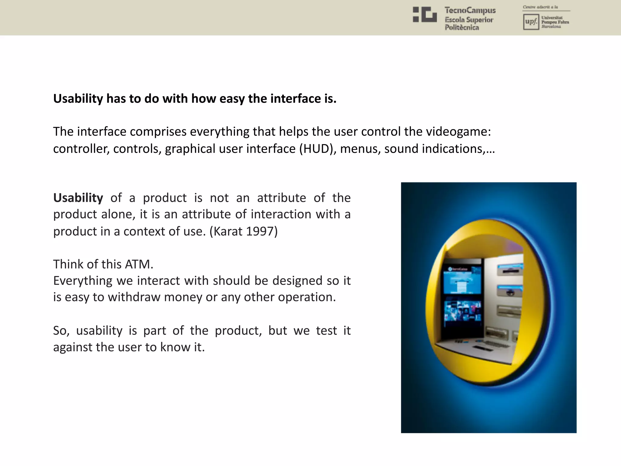Usability has to do with how easy the interface is.
The interface comprises everything that helps the user control the videogame:
controller, controls, graphical user interface (HUD), menus, sound indications,…
Usability of a product is not an attribute of the
product alone, it is an attribute of interaction with a
product in a context of use. (Karat 1997)
Think of this ATM.
Everything we interact with should be designed so it
is easy to withdraw money or any other operation.
So, usability is part of the product, but we test it
against the user to know it.
 