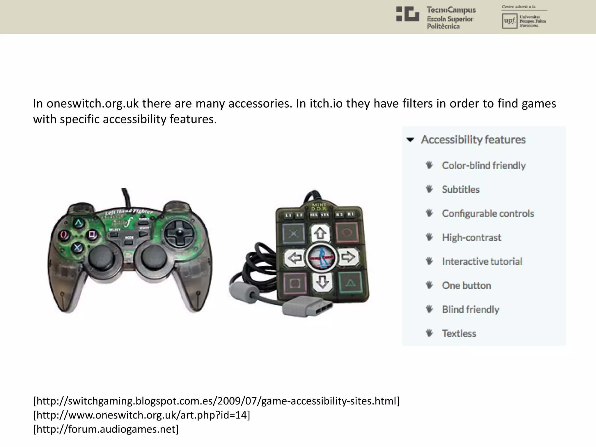 In oneswitch.org.uk there are many accessories. In itch.io they have filters in order to find games
with specific accessibility features.
[http://switchgaming.blogspot.com.es/2009/07/game-accessibility-sites.html]
[http://www.oneswitch.org.uk/art.php?id=14]
[http://forum.audiogames.net]
 