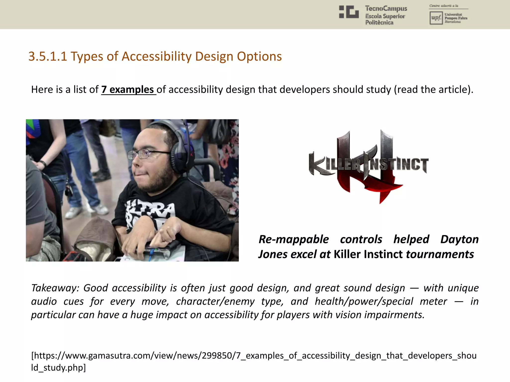 Here is a list of 7 examples of accessibility design that developers should study (read the article).
3.5.1.1 Types of Accessibility Design Options
[https://www.gamasutra.com/view/news/299850/7_examples_of_accessibility_design_that_developers_shou
ld_study.php]
Takeaway: Good accessibility is often just good design, and great sound design — with unique
audio cues for every move, character/enemy type, and health/power/special meter — in
particular can have a huge impact on accessibility for players with vision impairments.
Re-mappable controls helped Dayton
Jones excel at Killer Instinct tournaments
 