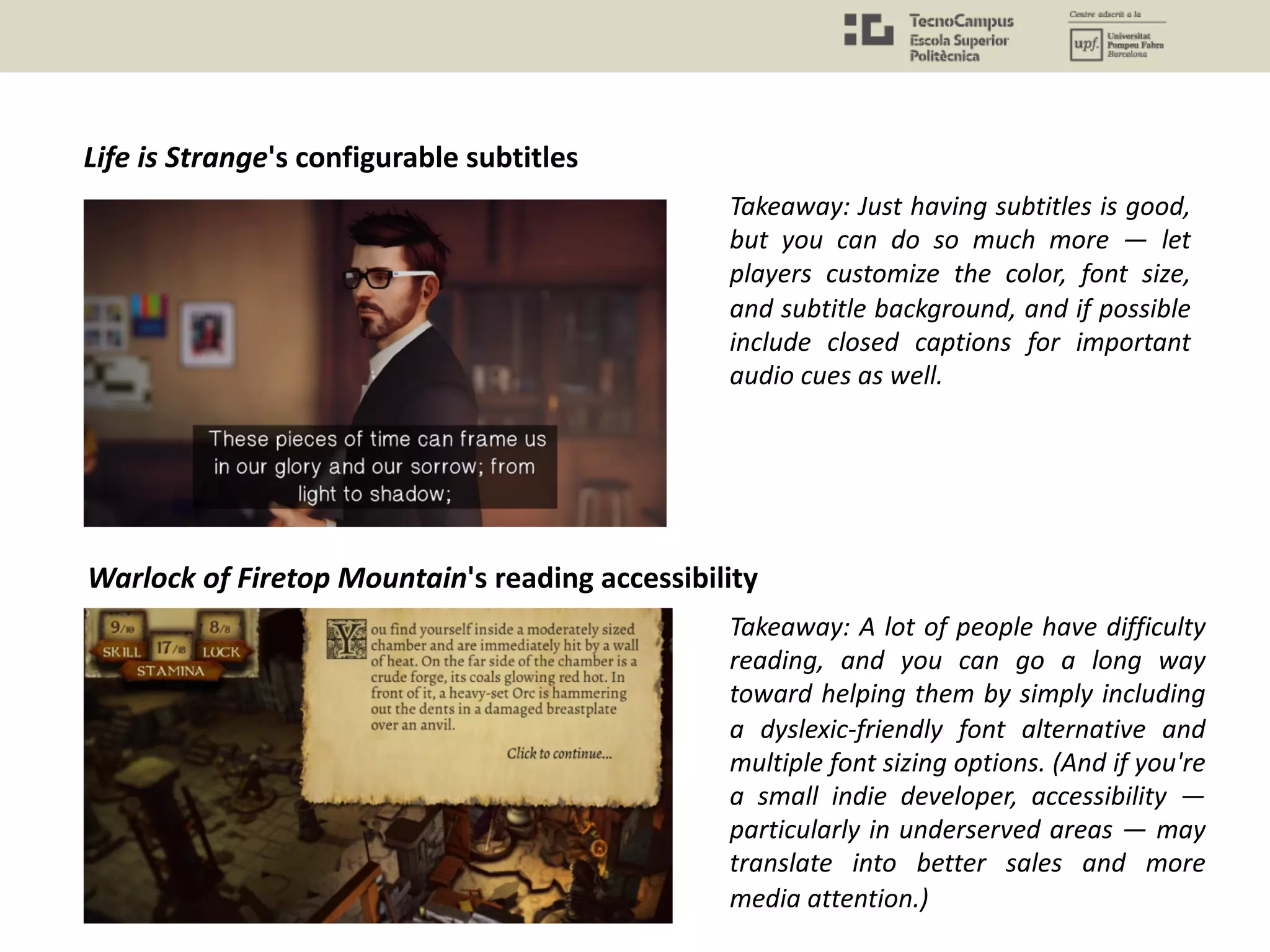 Life is Strange's configurable subtitles
Takeaway: Just having subtitles is good,
but you can do so much more — let
players customize the color, font size,
and subtitle background, and if possible
include closed captions for important
audio cues as well.
Warlock of Firetop Mountain's reading accessibility
Takeaway: A lot of people have difficulty
reading, and you can go a long way
toward helping them by simply including
a dyslexic-friendly font alternative and
multiple font sizing options. (And if you're
a small indie developer, accessibility —
particularly in underserved areas — may
translate into better sales and more
media attention.)
 