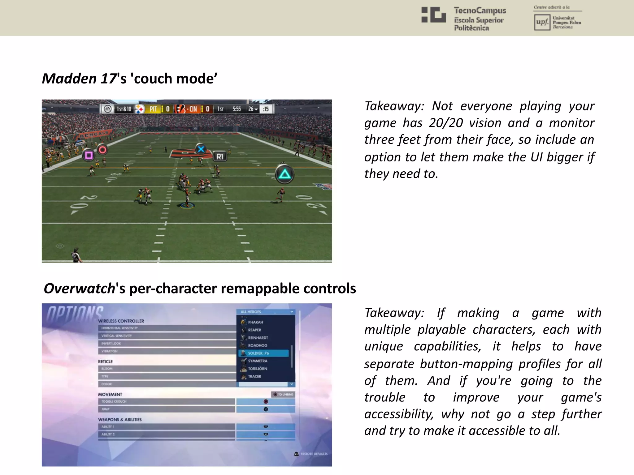 Madden 17's 'couch mode’
Takeaway: Not everyone playing your
game has 20/20 vision and a monitor
three feet from their face, so include an
option to let them make the UI bigger if
they need to.
Overwatch's per-character remappable controls
Takeaway: If making a game with
multiple playable characters, each with
unique capabilities, it helps to have
separate button-mapping profiles for all
of them. And if you're going to the
trouble to improve your game's
accessibility, why not go a step further
and try to make it accessible to all.
 