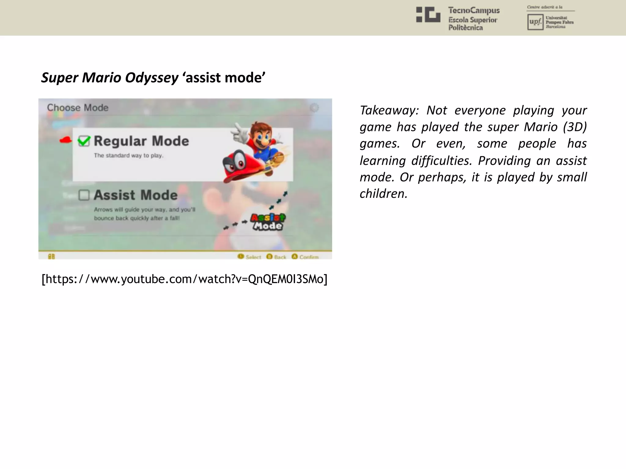 Super Mario Odyssey ‘assist mode’
Takeaway: Not everyone playing your
game has played the super Mario (3D)
games. Or even, some people has
learning difficulties. Providing an assist
mode. Or perhaps, it is played by small
children.
[https://www.youtube.com/watch?v=QnQEM0I3SMo]
 