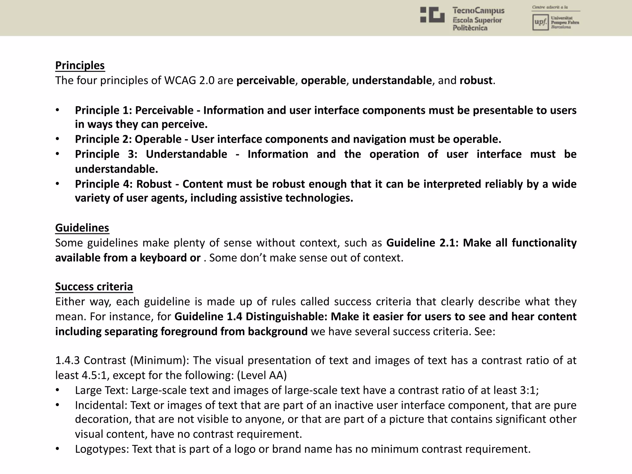 Principles
The four principles of WCAG 2.0 are perceivable, operable, understandable, and robust.
• Principle 1: Perceivable - Information and user interface components must be presentable to users
in ways they can perceive.
• Principle 2: Operable - User interface components and navigation must be operable.
• Principle 3: Understandable - Information and the operation of user interface must be
understandable.
• Principle 4: Robust - Content must be robust enough that it can be interpreted reliably by a wide
variety of user agents, including assistive technologies.
Guidelines
Some guidelines make plenty of sense without context, such as Guideline 2.1: Make all functionality
available from a keyboard or . Some don’t make sense out of context.
Success criteria
Either way, each guideline is made up of rules called success criteria that clearly describe what they
mean. For instance, for Guideline 1.4 Distinguishable: Make it easier for users to see and hear content
including separating foreground from background we have several success criteria. See:
1.4.3 Contrast (Minimum): The visual presentation of text and images of text has a contrast ratio of at
least 4.5:1, except for the following: (Level AA)
• Large Text: Large-scale text and images of large-scale text have a contrast ratio of at least 3:1;
• Incidental: Text or images of text that are part of an inactive user interface component, that are pure
decoration, that are not visible to anyone, or that are part of a picture that contains significant other
visual content, have no contrast requirement.
• Logotypes: Text that is part of a logo or brand name has no minimum contrast requirement.
 