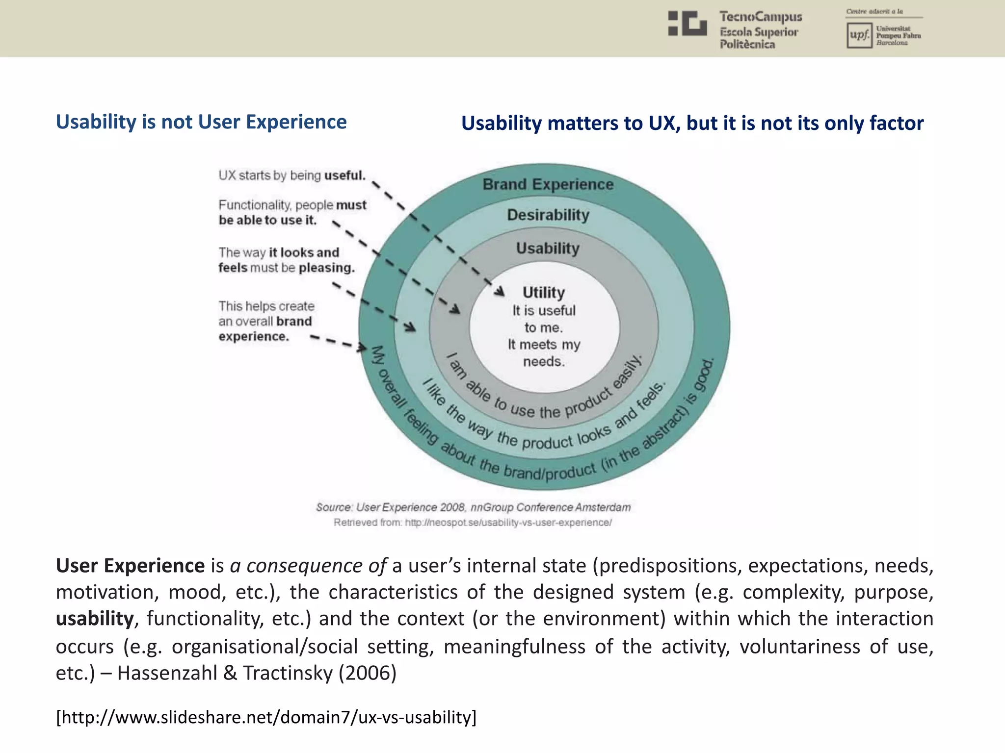 User Experience is a consequence of a user’s internal state (predispositions, expectations, needs,
motivation, mood, etc.), the characteristics of the designed system (e.g. complexity, purpose,
usability, functionality, etc.) and the context (or the environment) within which the interaction
occurs (e.g. organisational/social setting, meaningfulness of the activity, voluntariness of use,
etc.) – Hassenzahl & Tractinsky (2006)
[http://www.slideshare.net/domain7/ux-vs-usability]
Usability matters to UX, but it is not its only factorUsability is not User Experience
 