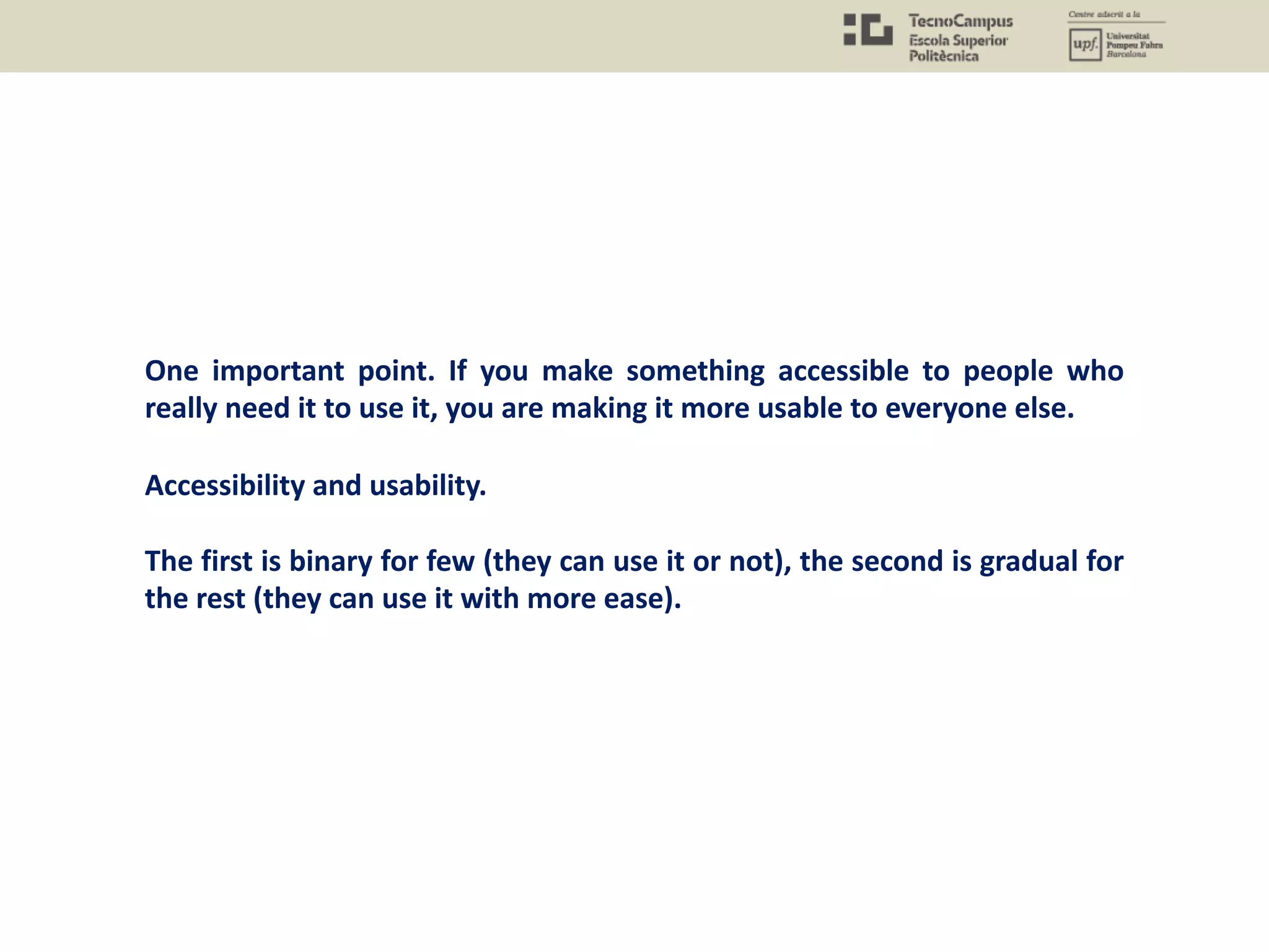 One important point. If you make something accessible to people who
really need it to use it, you are making it more usable to everyone else.
Accessibility and usability.
The first is binary for few (they can use it or not), the second is gradual for
the rest (they can use it with more ease).
 