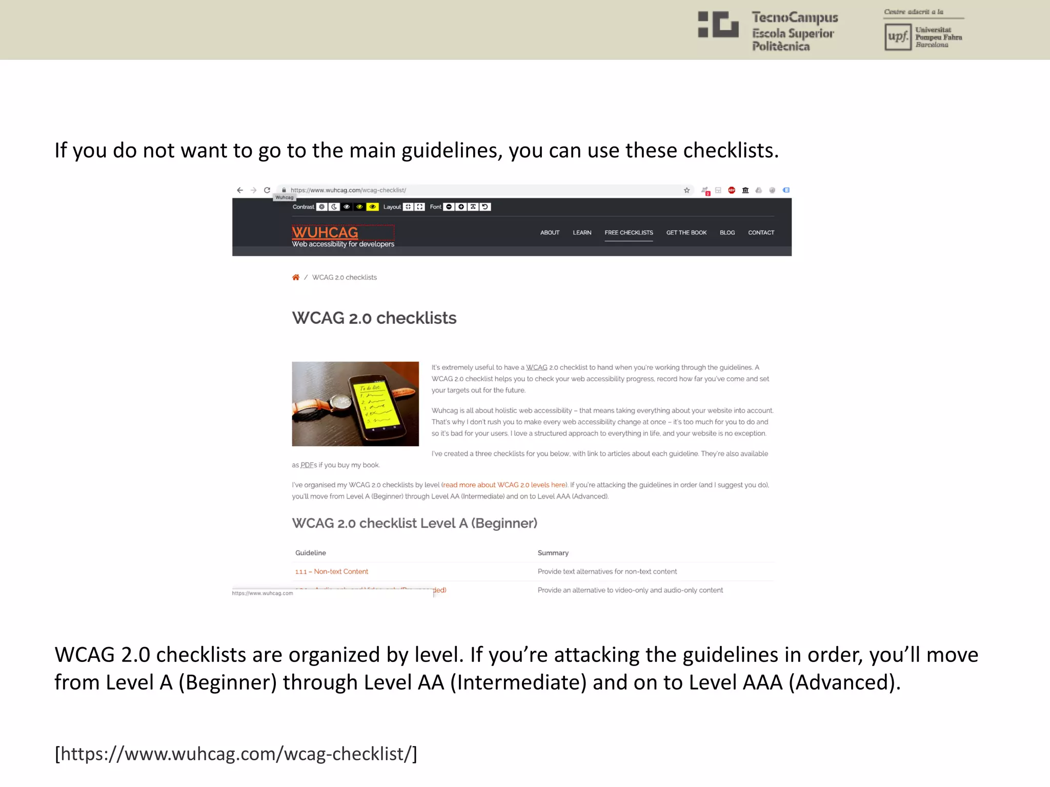 [https://www.wuhcag.com/wcag-checklist/]
If you do not want to go to the main guidelines, you can use these checklists.
WCAG 2.0 checklists are organized by level. If you’re attacking the guidelines in order, you’ll move
from Level A (Beginner) through Level AA (Intermediate) and on to Level AAA (Advanced).
 
