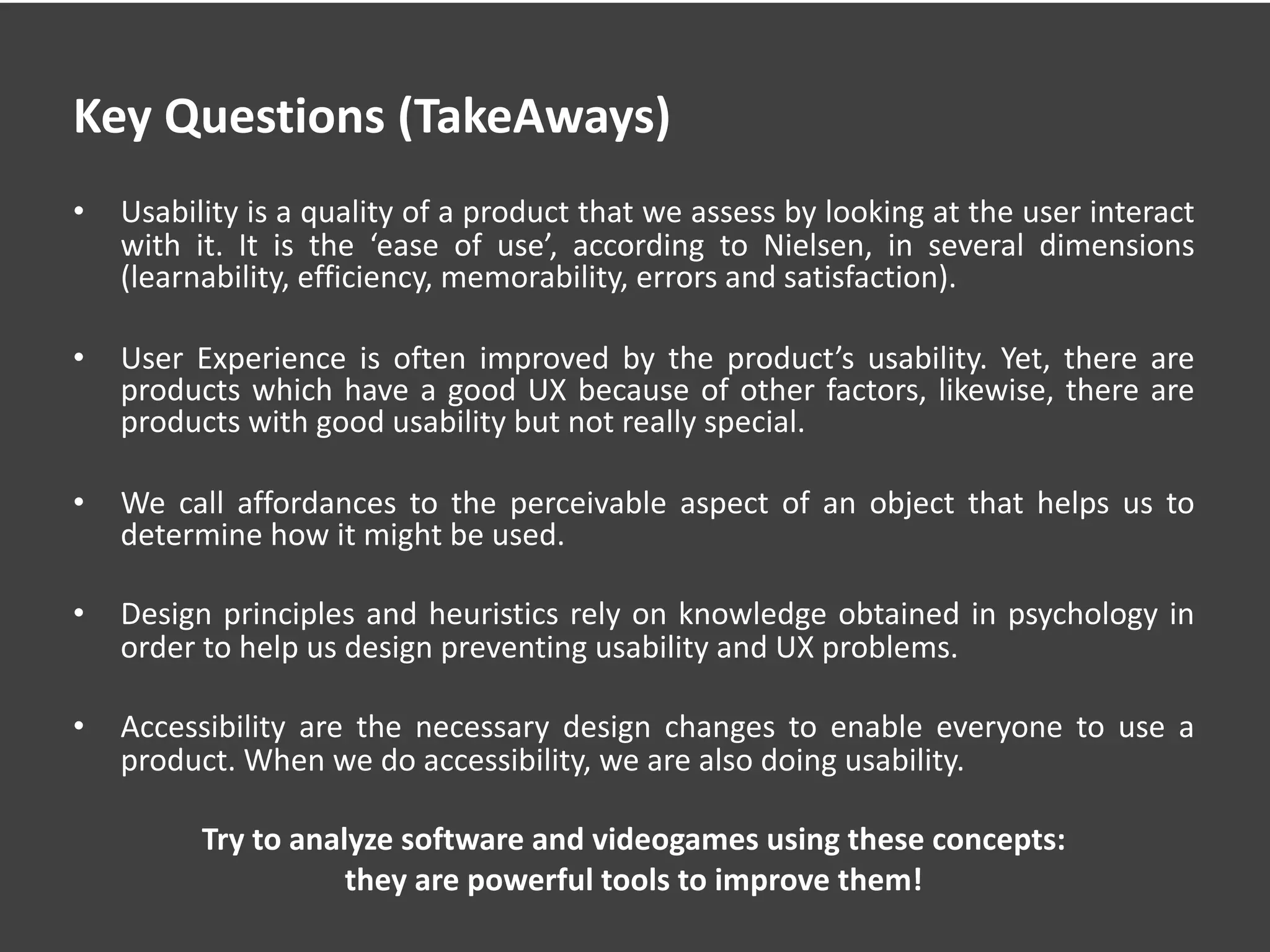 Key Questions (TakeAways)
• Usability is a quality of a product that we assess by looking at the user interact
with it. It is the ‘ease of use’, according to Nielsen, in several dimensions
(learnability, efficiency, memorability, errors and satisfaction).
• User Experience is often improved by the product’s usability. Yet, there are
products which have a good UX because of other factors, likewise, there are
products with good usability but not really special.
• We call affordances to the perceivable aspect of an object that helps us to
determine how it might be used.
• Design principles and heuristics rely on knowledge obtained in psychology in
order to help us design preventing usability and UX problems.
• Accessibility are the necessary design changes to enable everyone to use a
product. When we do accessibility, we are also doing usability.
Try to analyze software and videogames using these concepts:
they are powerful tools to improve them!
 