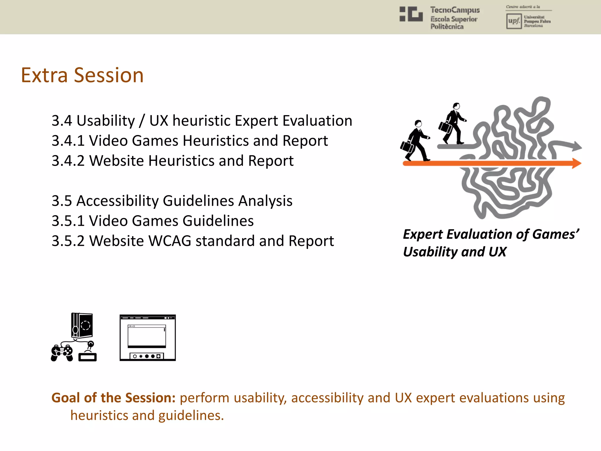 Extra Session
3.4 Usability / UX heuristic Expert Evaluation
3.4.1 Video Games Heuristics and Report
3.4.2 Website Heuristics and Report
3.5 Accessibility Guidelines Analysis
3.5.1 Video Games Guidelines
3.5.2 Website WCAG standard and Report
Goal of the Session: perform usability, accessibility and UX expert evaluations using
heuristics and guidelines.
Expert Evaluation of Games’
Usability and UX
 