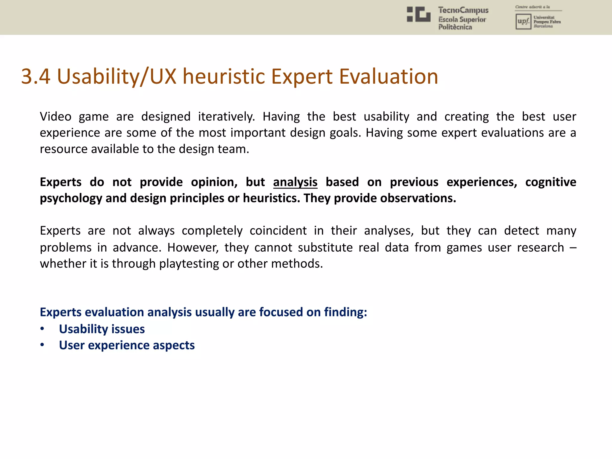 Video game are designed iteratively. Having the best usability and creating the best user
experience are some of the most important design goals. Having some expert evaluations are a
resource available to the design team.
Experts do not provide opinion, but analysis based on previous experiences, cognitive
psychology and design principles or heuristics. They provide observations.
Experts are not always completely coincident in their analyses, but they can detect many
problems in advance. However, they cannot substitute real data from games user research –
whether it is through playtesting or other methods.
Experts evaluation analysis usually are focused on finding:
• Usability issues
• User experience aspects
3.4 Usability/UX heuristic Expert Evaluation
 