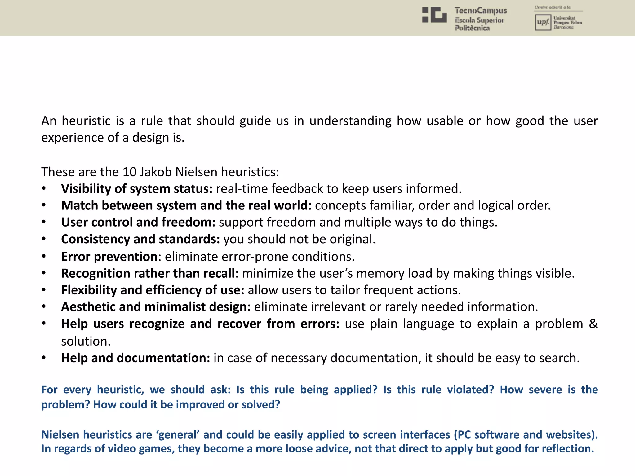 An heuristic is a rule that should guide us in understanding how usable or how good the user
experience of a design is.
These are the 10 Jakob Nielsen heuristics:
• Visibility of system status: real-time feedback to keep users informed.
• Match between system and the real world: concepts familiar, order and logical order.
• User control and freedom: support freedom and multiple ways to do things.
• Consistency and standards: you should not be original.
• Error prevention: eliminate error-prone conditions.
• Recognition rather than recall: minimize the user’s memory load by making things visible.
• Flexibility and efficiency of use: allow users to tailor frequent actions.
• Aesthetic and minimalist design: eliminate irrelevant or rarely needed information.
• Help users recognize and recover from errors: use plain language to explain a problem &
solution.
• Help and documentation: in case of necessary documentation, it should be easy to search.
For every heuristic, we should ask: Is this rule being applied? Is this rule violated? How severe is the
problem? How could it be improved or solved?
Nielsen heuristics are ‘general’ and could be easily applied to screen interfaces (PC software and websites).
In regards of video games, they become a more loose advice, not that direct to apply but good for reflection.
 