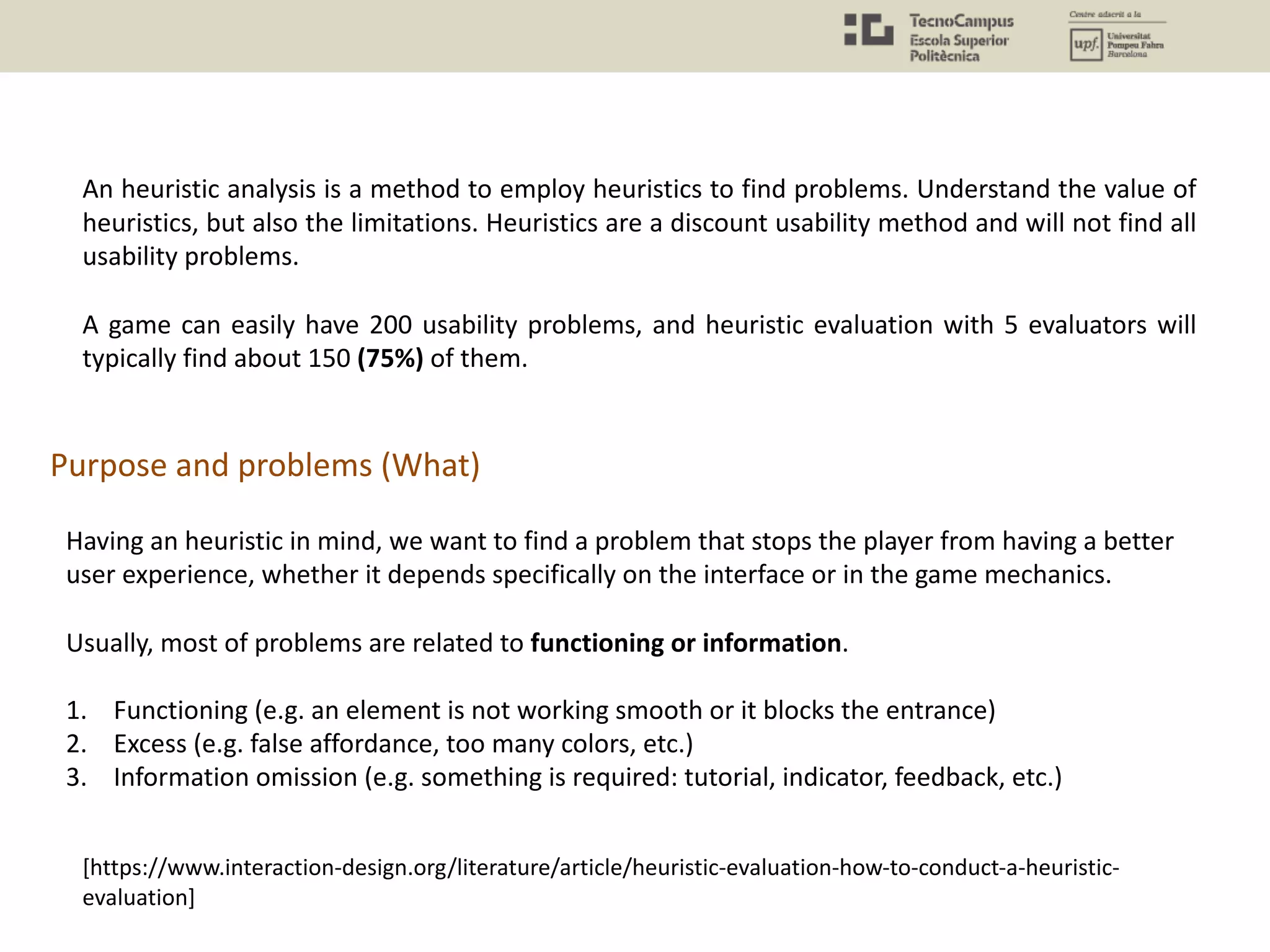 An heuristic analysis is a method to employ heuristics to find problems. Understand the value of
heuristics, but also the limitations. Heuristics are a discount usability method and will not find all
usability problems.
A game can easily have 200 usability problems, and heuristic evaluation with 5 evaluators will
typically find about 150 (75%) of them.
Purpose and problems (What)
Having an heuristic in mind, we want to find a problem that stops the player from having a better
user experience, whether it depends specifically on the interface or in the game mechanics.
Usually, most of problems are related to functioning or information.
1. Functioning (e.g. an element is not working smooth or it blocks the entrance)
2. Excess (e.g. false affordance, too many colors, etc.)
3. Information omission (e.g. something is required: tutorial, indicator, feedback, etc.)
[https://www.interaction-design.org/literature/article/heuristic-evaluation-how-to-conduct-a-heuristic-
evaluation]
 