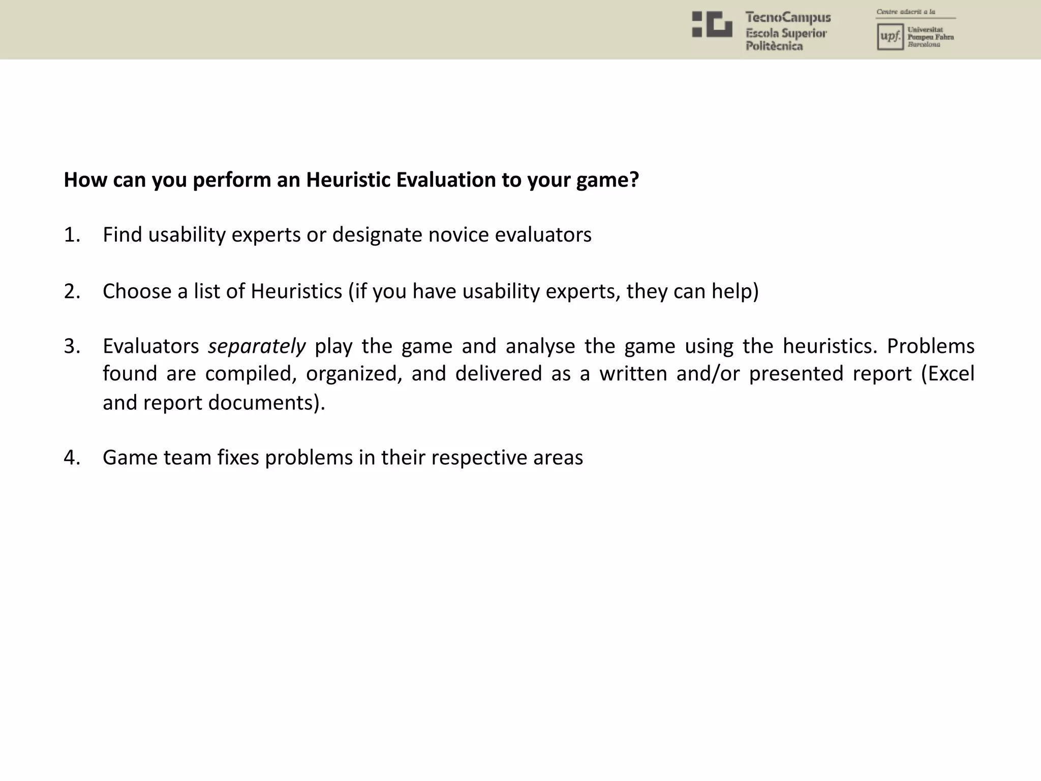 How can you perform an Heuristic Evaluation to your game?
1. Find usability experts or designate novice evaluators
2. Choose a list of Heuristics (if you have usability experts, they can help)
3. Evaluators separately play the game and analyse the game using the heuristics. Problems
found are compiled, organized, and delivered as a written and/or presented report (Excel
and report documents).
4. Game team fixes problems in their respective areas
 