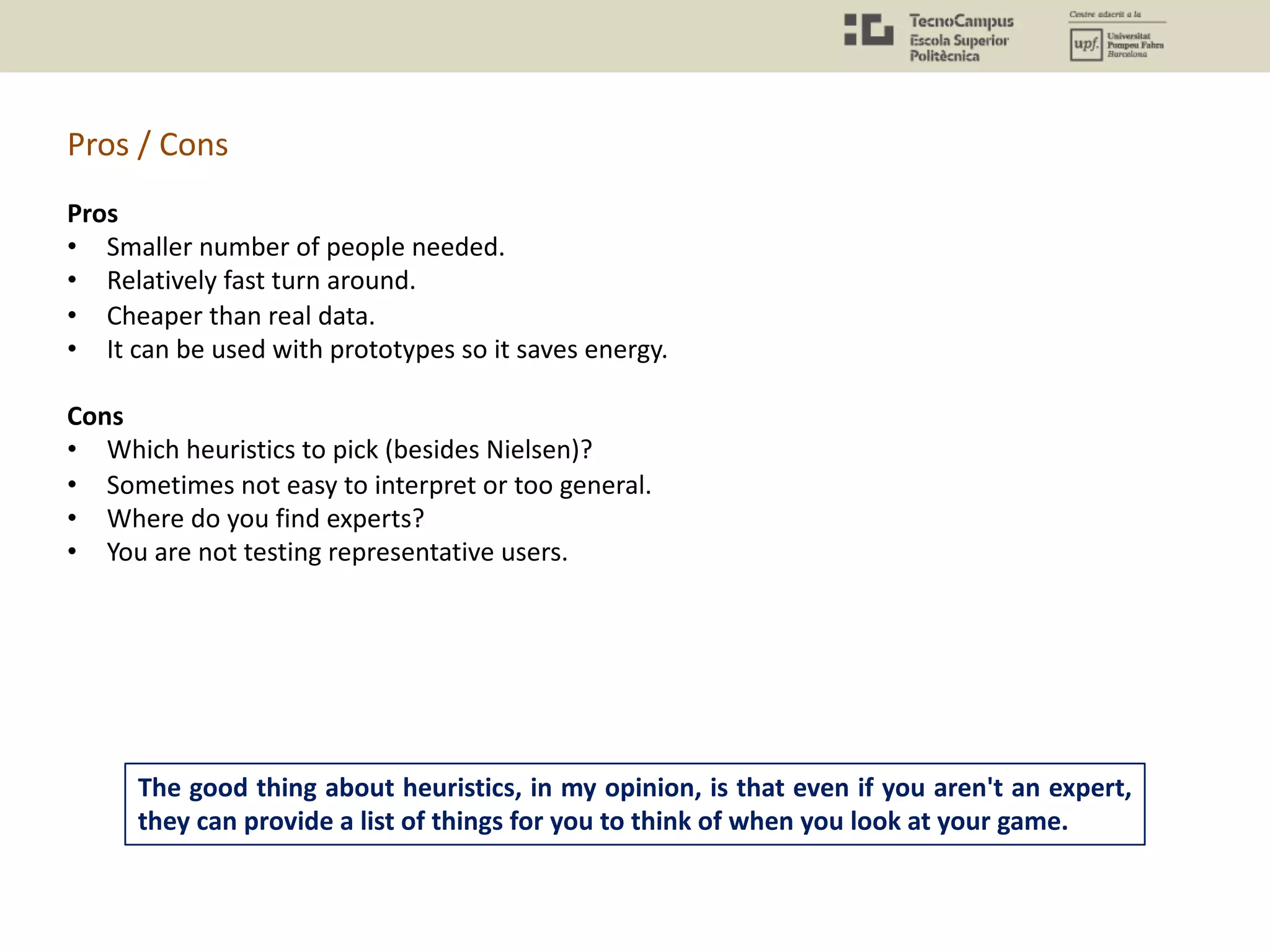 The good thing about heuristics, in my opinion, is that even if you aren't an expert,
they can provide a list of things for you to think of when you look at your game.
Pros
• Smaller number of people needed.
• Relatively fast turn around.
• Cheaper than real data.
• It can be used with prototypes so it saves energy.
Cons
• Which heuristics to pick (besides Nielsen)?
• Sometimes not easy to interpret or too general.
• Where do you find experts?
• You are not testing representative users.
Pros / Cons
 