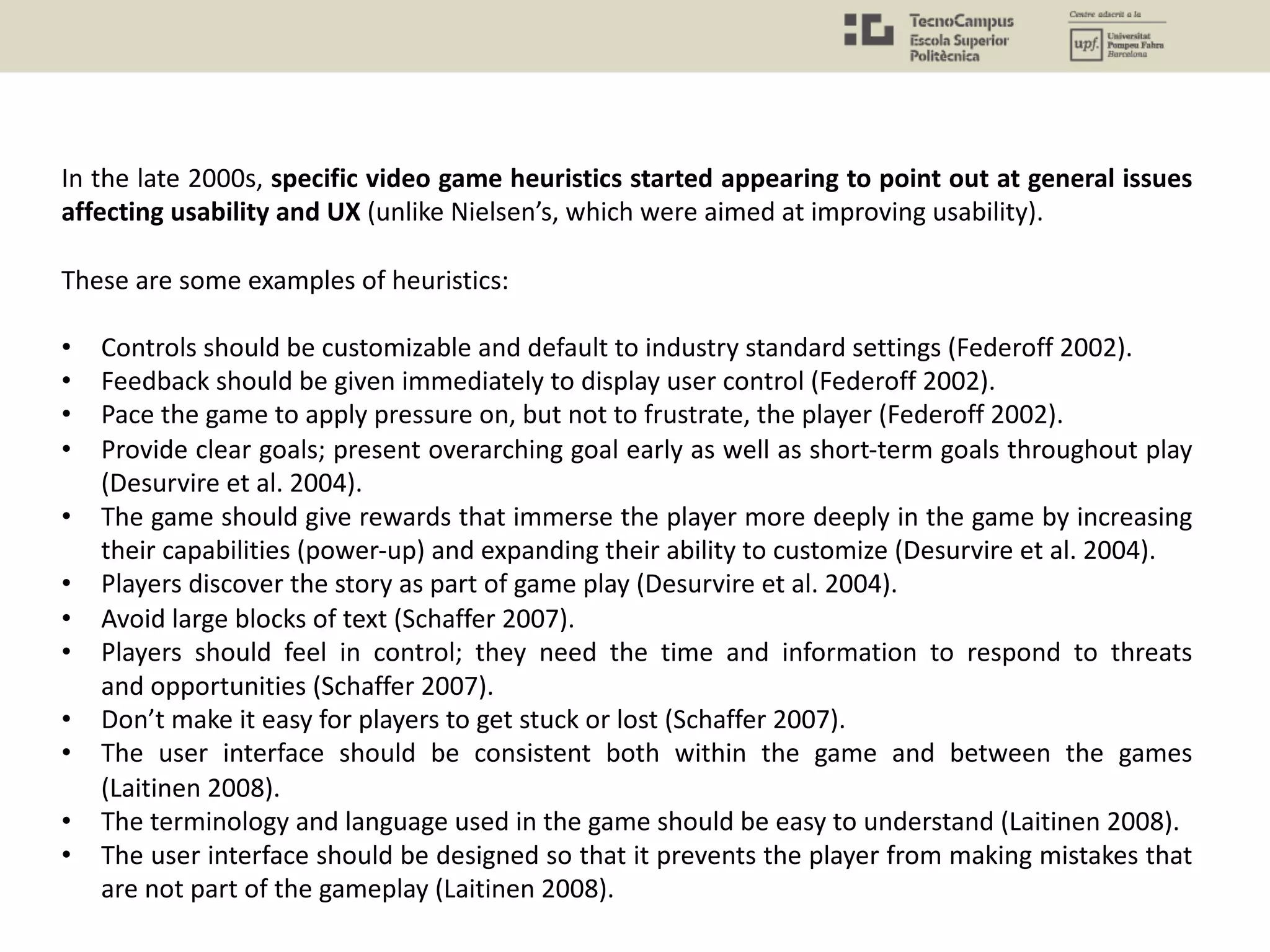 In the late 2000s, specific video game heuristics started appearing to point out at general issues
affecting usability and UX (unlike Nielsen’s, which were aimed at improving usability).
These are some examples of heuristics:
• Controls should be customizable and default to industry standard settings (Federoff 2002).
• Feedback should be given immediately to display user control (Federoff 2002).
• Pace the game to apply pressure on, but not to frustrate, the player (Federoff 2002).
• Provide clear goals; present overarching goal early as well as short-term goals throughout play
(Desurvire et al. 2004).
• The game should give rewards that immerse the player more deeply in the game by increasing
their capabilities (power-up) and expanding their ability to customize (Desurvire et al. 2004).
• Players discover the story as part of game play (Desurvire et al. 2004).
• Avoid large blocks of text (Schaffer 2007).
• Players should feel in control; they need the time and information to respond to threats
and opportunities (Schaffer 2007).
• Don’t make it easy for players to get stuck or lost (Schaffer 2007).
• The user interface should be consistent both within the game and between the games
(Laitinen 2008).
• The terminology and language used in the game should be easy to understand (Laitinen 2008).
• The user interface should be designed so that it prevents the player from making mistakes that
are not part of the gameplay (Laitinen 2008).
 