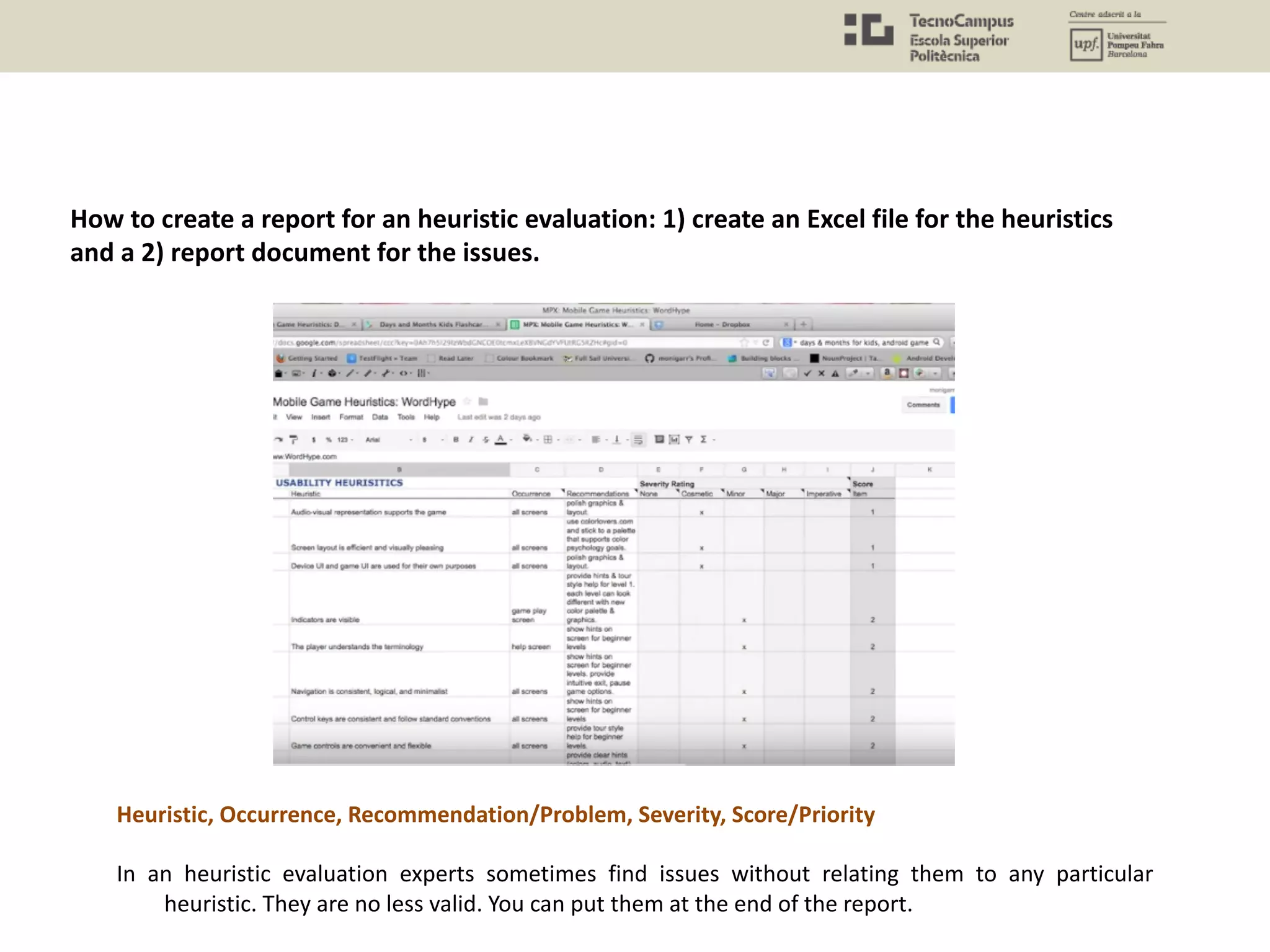 How to create a report for an heuristic evaluation: 1) create an Excel file for the heuristics
and a 2) report document for the issues.
In an heuristic evaluation experts sometimes find issues without relating them to any particular
heuristic. They are no less valid. You can put them at the end of the report.
Heuristic, Occurrence, Recommendation/Problem, Severity, Score/Priority
 