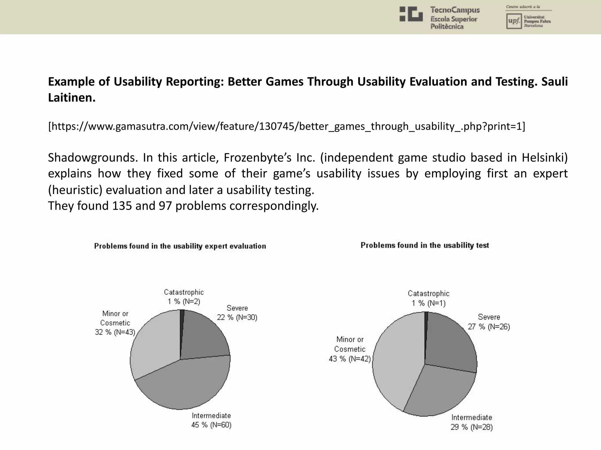 Example of Usability Reporting: Better Games Through Usability Evaluation and Testing. Sauli
Laitinen.
[https://www.gamasutra.com/view/feature/130745/better_games_through_usability_.php?print=1]
Shadowgrounds. In this article, Frozenbyte’s Inc. (independent game studio based in Helsinki)
explains how they fixed some of their game’s usability issues by employing first an expert
(heuristic) evaluation and later a usability testing.
They found 135 and 97 problems correspondingly.
 