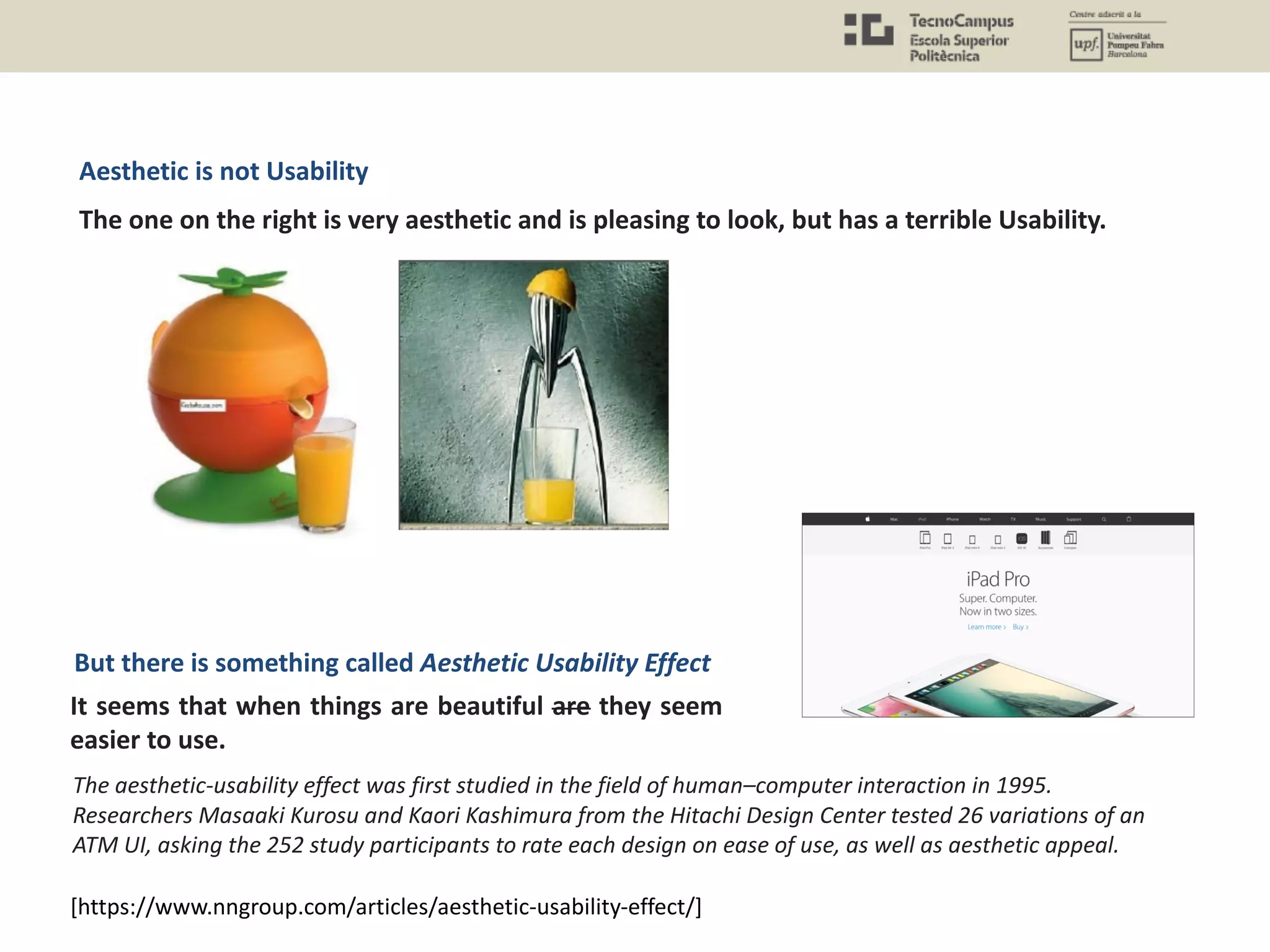 [https://www.nngroup.com/articles/aesthetic-usability-effect/]
It seems that when things are beautiful are they seem
easier to use.
Aesthetic is not Usability
The one on the right is very aesthetic and is pleasing to look, but has a terrible Usability.
But there is something called Aesthetic Usability Effect
The aesthetic-usability effect was first studied in the field of human–computer interaction in 1995.
Researchers Masaaki Kurosu and Kaori Kashimura from the Hitachi Design Center tested 26 variations of an
ATM UI, asking the 252 study participants to rate each design on ease of use, as well as aesthetic appeal.
 