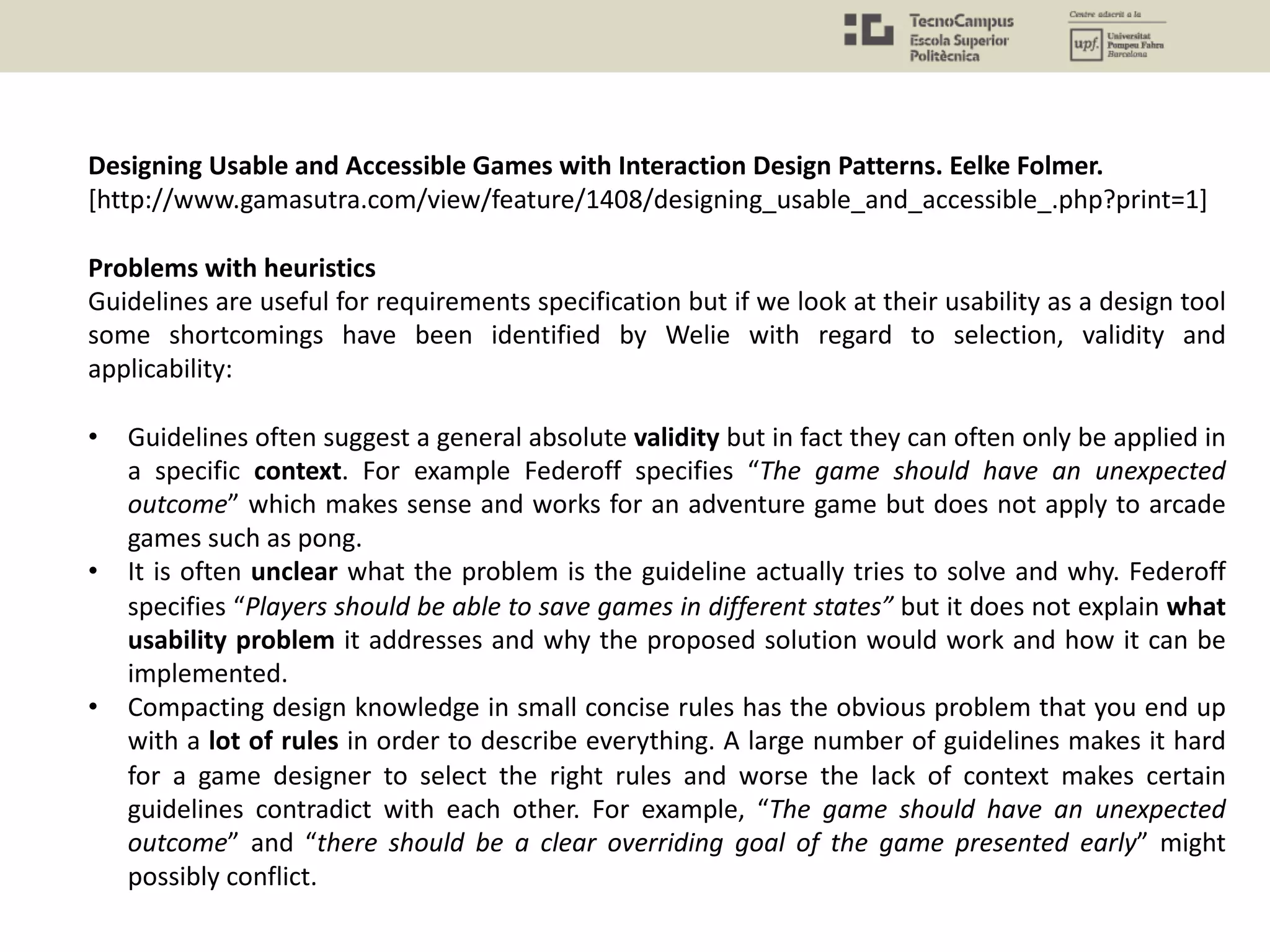 Designing Usable and Accessible Games with Interaction Design Patterns. Eelke Folmer.
[http://www.gamasutra.com/view/feature/1408/designing_usable_and_accessible_.php?print=1]
Problems with heuristics
Guidelines are useful for requirements specification but if we look at their usability as a design tool
some shortcomings have been identified by Welie with regard to selection, validity and
applicability:
• Guidelines often suggest a general absolute validity but in fact they can often only be applied in
a specific context. For example Federoff specifies “The game should have an unexpected
outcome” which makes sense and works for an adventure game but does not apply to arcade
games such as pong.
• It is often unclear what the problem is the guideline actually tries to solve and why. Federoff
specifies “Players should be able to save games in different states” but it does not explain what
usability problem it addresses and why the proposed solution would work and how it can be
implemented.
• Compacting design knowledge in small concise rules has the obvious problem that you end up
with a lot of rules in order to describe everything. A large number of guidelines makes it hard
for a game designer to select the right rules and worse the lack of context makes certain
guidelines contradict with each other. For example, “The game should have an unexpected
outcome” and “there should be a clear overriding goal of the game presented early” might
possibly conflict.
 