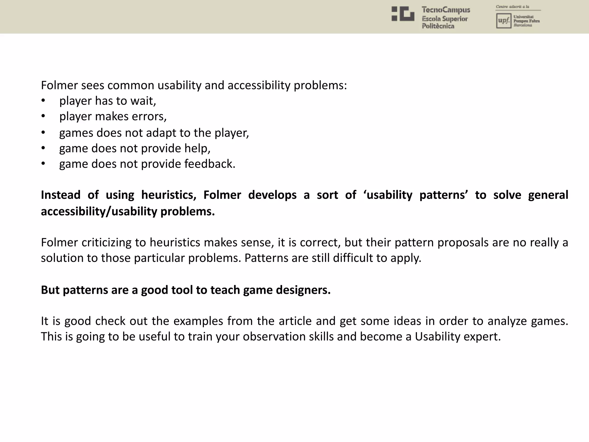 Folmer sees common usability and accessibility problems:
• player has to wait,
• player makes errors,
• games does not adapt to the player,
• game does not provide help,
• game does not provide feedback.
Instead of using heuristics, Folmer develops a sort of ‘usability patterns’ to solve general
accessibility/usability problems.
Folmer criticizing to heuristics makes sense, it is correct, but their pattern proposals are no really a
solution to those particular problems. Patterns are still difficult to apply.
But patterns are a good tool to teach game designers.
It is good check out the examples from the article and get some ideas in order to analyze games.
This is going to be useful to train your observation skills and become a Usability expert.
 
