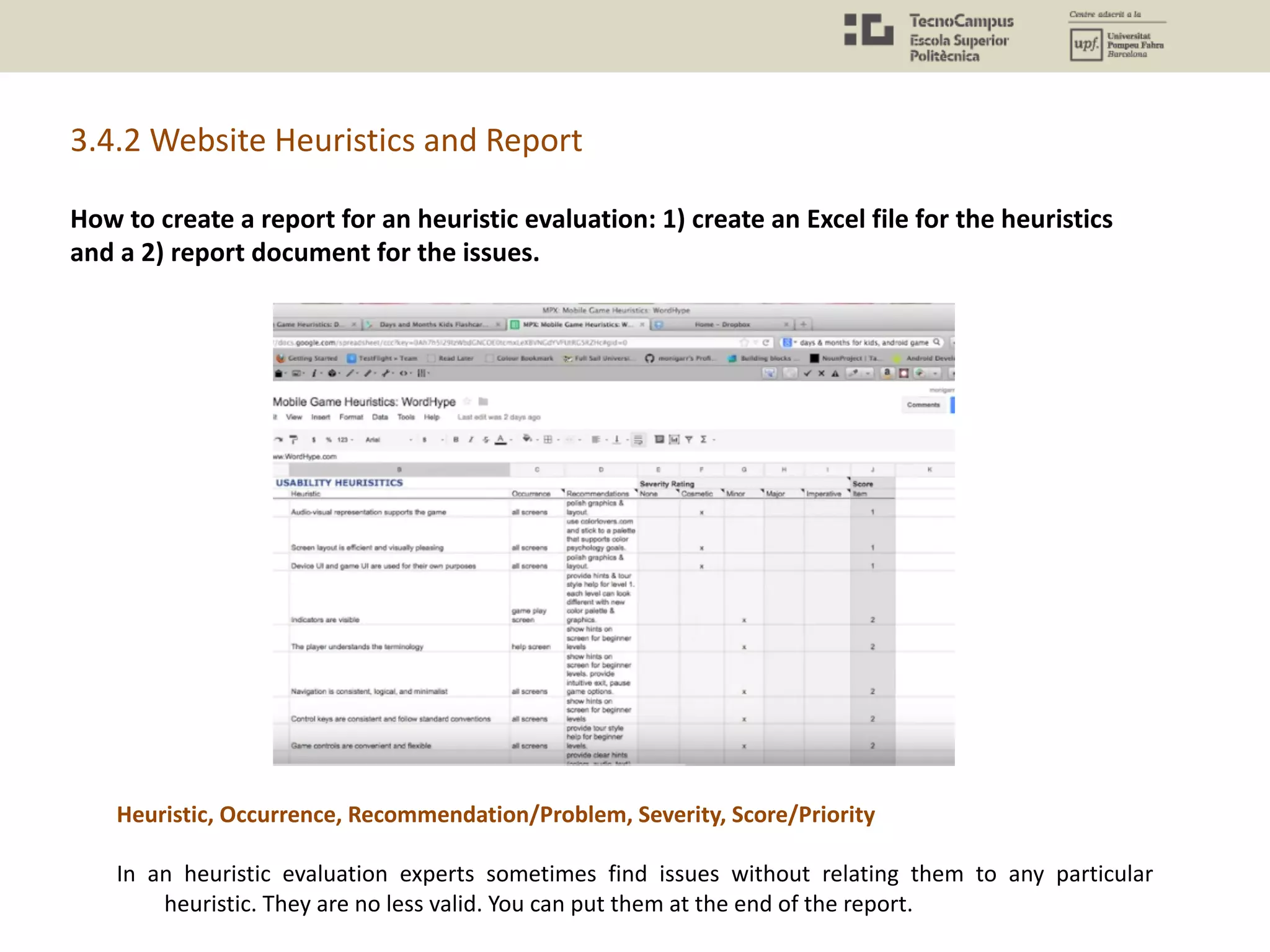 How to create a report for an heuristic evaluation: 1) create an Excel file for the heuristics
and a 2) report document for the issues.
In an heuristic evaluation experts sometimes find issues without relating them to any particular
heuristic. They are no less valid. You can put them at the end of the report.
Heuristic, Occurrence, Recommendation/Problem, Severity, Score/Priority
3.4.2 Website Heuristics and Report
 