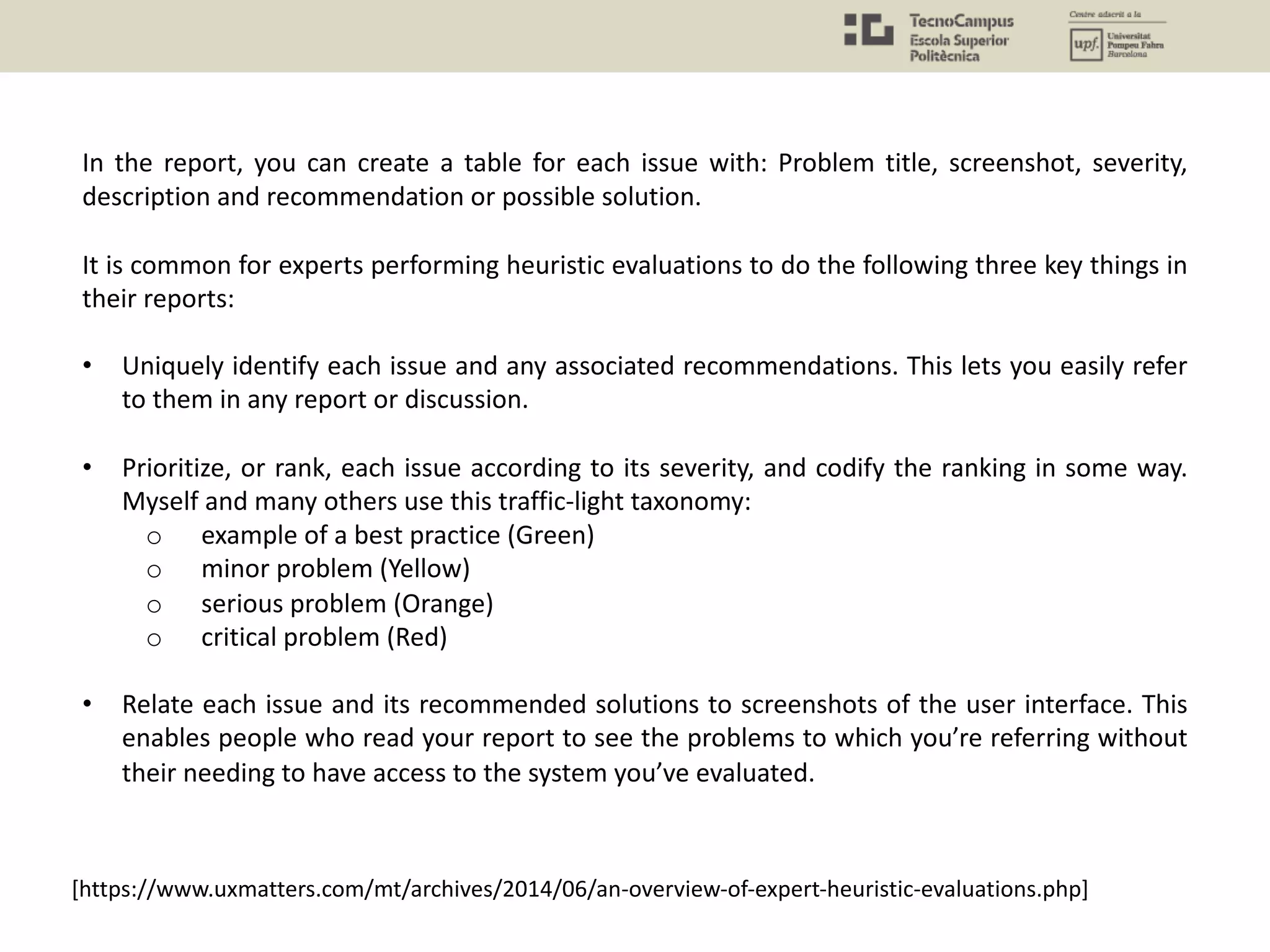 In the report, you can create a table for each issue with: Problem title, screenshot, severity,
description and recommendation or possible solution.
It is common for experts performing heuristic evaluations to do the following three key things in
their reports:
• Uniquely identify each issue and any associated recommendations. This lets you easily refer
to them in any report or discussion.
• Prioritize, or rank, each issue according to its severity, and codify the ranking in some way.
Myself and many others use this traffic-light taxonomy:
o example of a best practice (Green)
o minor problem (Yellow)
o serious problem (Orange)
o critical problem (Red)
• Relate each issue and its recommended solutions to screenshots of the user interface. This
enables people who read your report to see the problems to which you’re referring without
their needing to have access to the system you’ve evaluated.
[https://www.uxmatters.com/mt/archives/2014/06/an-overview-of-expert-heuristic-evaluations.php]
 