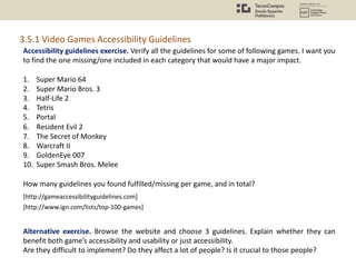 Accessibility guidelines exercise. Verify all the guidelines for some of following games. I want you
to find the one missing/one included in each category that would have a major impact.
1. Super Mario 64
2. Super Mario Bros. 3
3. Half-Life 2
4. Tetris
5. Portal
6. Resident Evil 2
7. The Secret of Monkey
8. Warcraft II
9. GoldenEye 007
10. Super Smash Bros. Melee
How many guidelines you found fulfilled/missing per game, and in total?
Alternative exercise. Browse the website and choose 3 guidelines. Explain whether they can
benefit both game’s accessibility and usability or just accessibility.
Are they difficult to implement? Do they affect a lot of people? Is it crucial to those people?
[http://gameaccessibilityguidelines.com]
[http://www.ign.com/lists/top-100-games]
3.5.1 Video Games Accessibility Guidelines
 