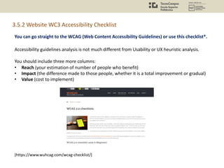 You can go straight to the WCAG (Web Content Accessibility Guidelines) or use this checklist*.
[https://www.wuhcag.com/wcag-checklist/]
3.5.2 Website WC3 Accessibility Checklist
Accessibility guidelines analysis is not much different from Usability or UX heuristic analysis.
You should include three more columns:
• Reach (your estimation of number of people who benefit)
• Impact (the difference made to those people, whether it is a total improvement or gradual)
• Value (cost to implement)
 