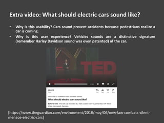 Extra video: What should electric cars sound like?
• Why is this usability? Cars sound prevent accidents because pedestrians realize a
car is coming.
• Why is this user experience? Vehicles sounds are a distinctive signature
(remember Harley Davidson sound was even patented) of the car.
[https://www.theguardian.com/environment/2018/may/06/new-law-combats-silent-
menace-electric-cars]
 
