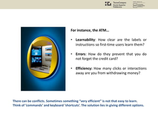 For instance, the ATM…
• Learnability: How clear are the labels or
instructions so first-time users learn them?
• Errors: How do they prevent that you do
not forget the credit card?
• Efficiency: How many clicks or interactions
away are you from withdrawing money?
There can be conflicts. Sometimes something “very efficient” is not that easy to learn.
Think of ‘commands’ and keyboard ‘shortcuts’. The solution lies in giving different options.
 