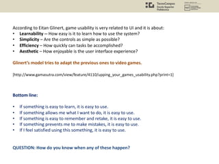 According to Eitan Glinert, game usability is very related to UI and it is about:
• Learnability -- How easy is it to learn how to use the system?
• Simplicity – Are the controls as simple as possible?
• Efficiency – How quickly can tasks be accomplished?
• Aesthetic – How enjoyable is the user interface experience?
Glinert’s model tries to adapt the previous ones to video games.
Bottom line:
• If something is easy to learn, it is easy to use.
• If something allows me what I want to do, it is easy to use.
• If something is easy to remember and retake, it is easy to use.
• If something prevents me to make mistakes, it is easy to use.
• If I feel satisfied using this something, it is easy to use.
QUESTION: How do you know when any of these happen?
[http://www.gamasutra.com/view/feature/4110/upping_your_games_usability.php?print=1]
 