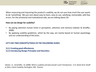 When measuring and improving the product’s usability, we do not care how much the user wants
to do ‘something’. We just care about easy to learn, easy to use, satisfying, memorable, with few
errors. For the emotional and motivational side, we are talking about UX.
How can we design for usability?
• By paying attention human limits in perception, attention and memory (Isbister & Schaffer,
2008).
• By applying usability guidelines, which by the way, are mainly based on human psychology
and our understanding of the brain.
LET’S SEE TWO CONCEPTS/TOOLS IN THE FOLLOWING SLIDES:
3.2.1 Creating good affordances
3.2.2 Introducing Design Principles and Heuristics
Isbister , K. , & Schaffer , N. (2008). What is usability and why should I care? Introduction . In K. Ibister & N. Schaff
er (Eds.), Game Usability. Burlington, MA: Elsevier.
 