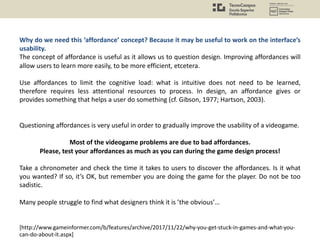Why do we need this ‘affordance’ concept? Because it may be useful to work on the interface’s
usability.
The concept of affordance is useful as it allows us to question design. Improving affordances will
allow users to learn more easily, to be more efficient, etcetera.
Use affordances to limit the cognitive load: what is intuitive does not need to be learned,
therefore requires less attentional resources to process. In design, an affordance gives or
provides something that helps a user do something (cf. Gibson, 1977; Hartson, 2003).
Questioning affordances is very useful in order to gradually improve the usability of a videogame.
Most of the videogame problems are due to bad affordances.
Please, test your affordances as much as you can during the game design process!
Take a chronometer and check the time it takes to users to discover the affordances. Is it what
you wanted? If so, it’s OK, but remember you are doing the game for the player. Do not be too
sadistic.
Many people struggle to find what designers think it is ’the obvious’…
[http://www.gameinformer.com/b/features/archive/2017/11/22/why-you-get-stuck-in-games-and-what-you-
can-do-about-it.aspx]
 