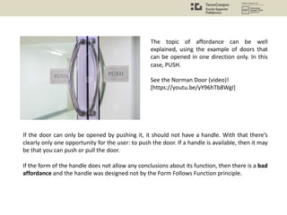 If the door can only be opened by pushing it, it should not have a handle. With that there’s
clearly only one opportunity for the user: to push the door. If a handle is available, then it may
be that you can push or pull the door.
If the form of the handle does not allow any conclusions about its function, then there is a bad
affordance and the handle was designed not by the Form Follows Function principle.
The topic of affordance can be well
explained, using the example of doors that
can be opened in one direction only. In this
case, PUSH.
See the Norman Door (video)!
[https://youtu.be/yY96hTb8WgI]
 