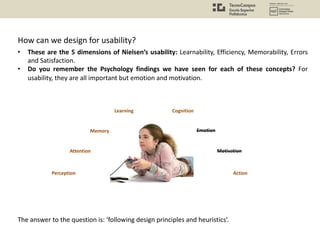 How can we design for usability?
Attention
Perception
Memory
Learning Cognition
Emotion
Motivation
Action
• These are the 5 dimensions of Nielsen’s usability: Learnability, Efficiency, Memorability, Errors
and Satisfaction.
• Do you remember the Psychology findings we have seen for each of these concepts? For
usability, they are all important but emotion and motivation.
The answer to the question is: ‘following design principles and heuristics’.
 